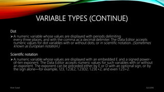 VARIABLE TYPES (CONTINUE)
Dot
A numeric variable whose values are displayed with periods delimiting
every three places, and with the comma as a decimal delimiter. The Data Editor accepts
numeric values for dot variables with or without dots; or in scientific notation. (Sometimes
known as European notation.)
Scientific notation
A numeric variable whose values are displayed with an embedded E and a signed power-
of-ten exponent. The Data Editor accepts numeric values for such variables with or without
an exponent. The exponent can be preceded either by E or D with an optional sign, or by
the sign alone—for example, 123, 1.23E2, 1.23D2, 1.23E+2, and even 1.23+2.
6/2/2018Kiran Suwal
 