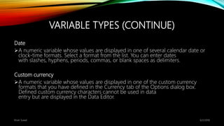 VARIABLE TYPES (CONTINUE)
Date
A numeric variable whose values are displayed in one of several calendar date or
clock-time formats. Select a format from the list. You can enter dates
with slashes, hyphens, periods, commas, or blank spaces as delimiters.
Custom currency
A numeric variable whose values are displayed in one of the custom currency
formats that you have defined in the Currency tab of the Options dialog box.
Defined custom currency characters cannot be used in data
entry but are displayed in the Data Editor.
6/2/2018Kiran Suwal
 
