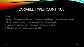 VARIABLE TYPES (CONTINUE)
String
Values of a string variable are not numeric, and hence not used in calculations.
They can contain any characters up to the defined length.
Uppercase and lowercase letters are considered distinct.
Also known as an alphanumeric variable.
6/2/2018Kiran Suwal
 