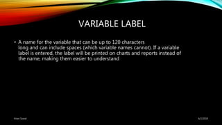 VARIABLE LABEL
• A name for the variable that can be up to 120 characters
long and can include spaces (which variable names cannot). If a variable
label is entered, the label will be printed on charts and reports instead of
the name, making them easier to understand
6/2/2018Kiran Suwal
 