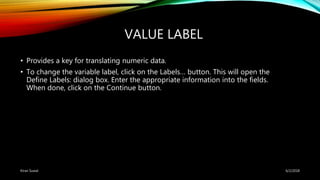 VALUE LABEL
• Provides a key for translating numeric data.
• To change the variable label, click on the Labels… button. This will open the
Define Labels: dialog box. Enter the appropriate information into the fields.
When done, click on the Continue button.
6/2/2018Kiran Suwal
 