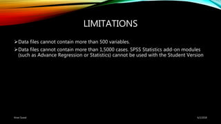 LIMITATIONS
Data files cannot contain more than 500 variables.
Data files cannot contain more than 1,5000 cases. SPSS Statistics add-on modules
(such as Advance Regression or Statistics) cannot be used with the Student Version
6/2/2018Kiran Suwal
 