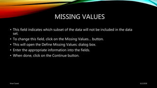 MISSING VALUES
• This field indicates which subset of the data will not be included in the data
set.
• To change this field, click on the Missing Values… button.
• This will open the Define Missing Values: dialog box.
• Enter the appropriate information into the fields.
• When done, click on the Continue button.
6/2/2018Kiran Suwal
 