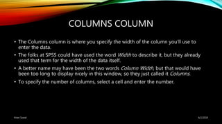 COLUMNS COLUMN
• The Columns column is where you specify the width of the column you’ll use to
enter the data.
• The folks at SPSS could have used the word Width to describe it, but they already
used that term for the width of the data itself.
• A better name may have been the two words Column Width, but that would have
been too long to display nicely in this window, so they just called it Columns.
• To specify the number of columns, select a cell and enter the number.
6/2/2018Kiran Suwal
 