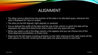 ALIGNMENT
• The Align column determines the position of the data in its allocated space, whenever the
data is displayed for input or output.
• The data can be left-aligned, right-aligned, or centered.
• You’ve defined the width of the data and the size of the column in which the data will be
displayed; the alignment determines what is done with any space left over.
• When you select a cell in the Align column, a list appears and you can choose one of the
three alignment possibilities, as shown here.
• Aligning to the left means inserting all blanks on the right; aligning to the right inserts all the
extra spaces on the left; centering the data splits the spaces evenly on each side.
6/2/2018Kiran Suwal
 