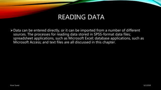 READING DATA
Data can be entered directly, or it can be imported from a number of different
sources. The processes for reading data stored in SPSS-format data files;
spreadsheet applications, such as Microsoft Excel; database applications, such as
Microsoft Access; and text files are all discussed in this chapter.
6/2/2018Kiran Suwal
 