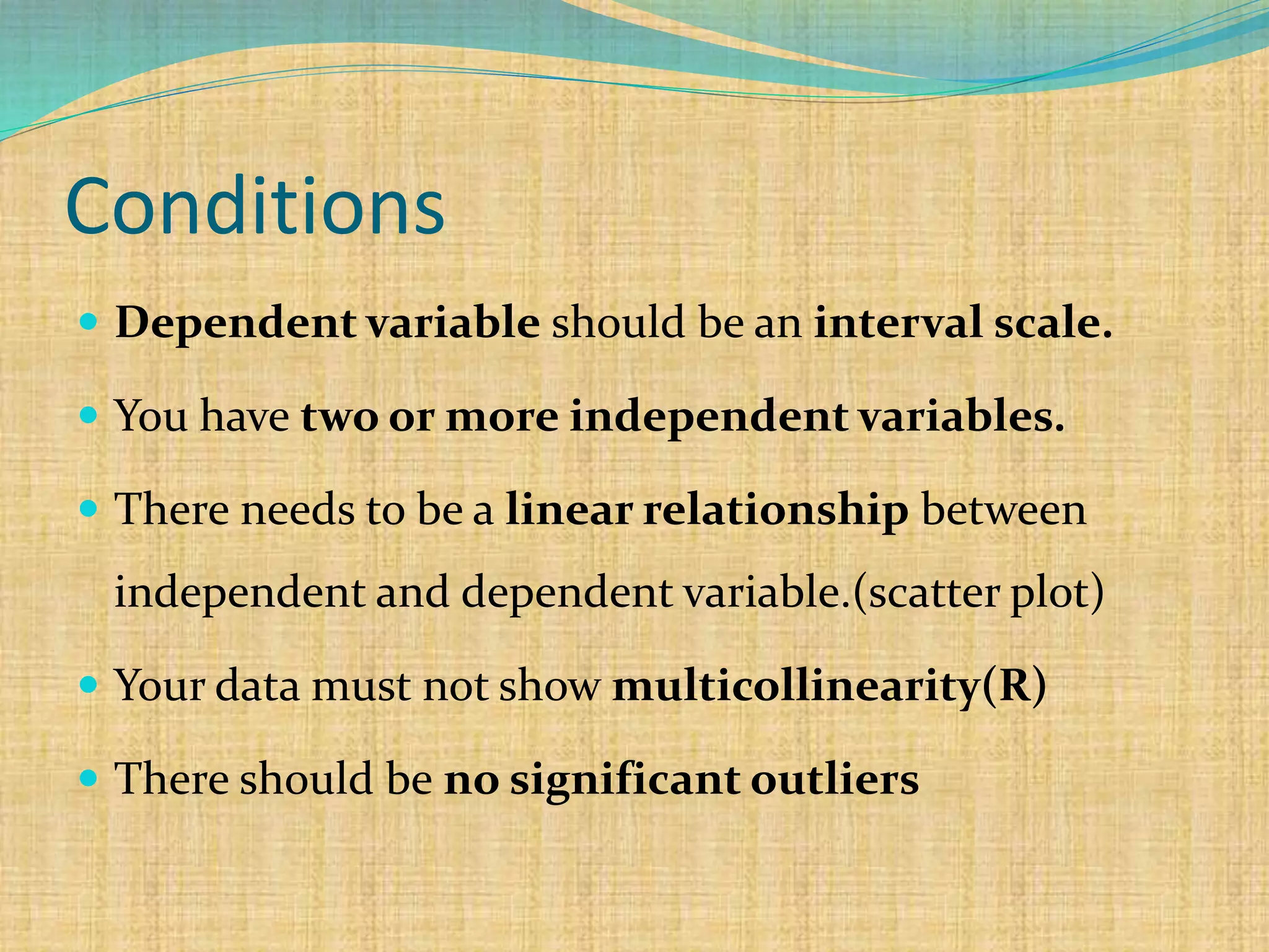 Conditions
 Dependent variable should be an interval scale.
 You have two or more independent variables.
 There needs to be a linear relationship between
independent and dependent variable.(scatter plot)
 Your data must not show multicollinearity(R)
 There should be no significant outliers
 