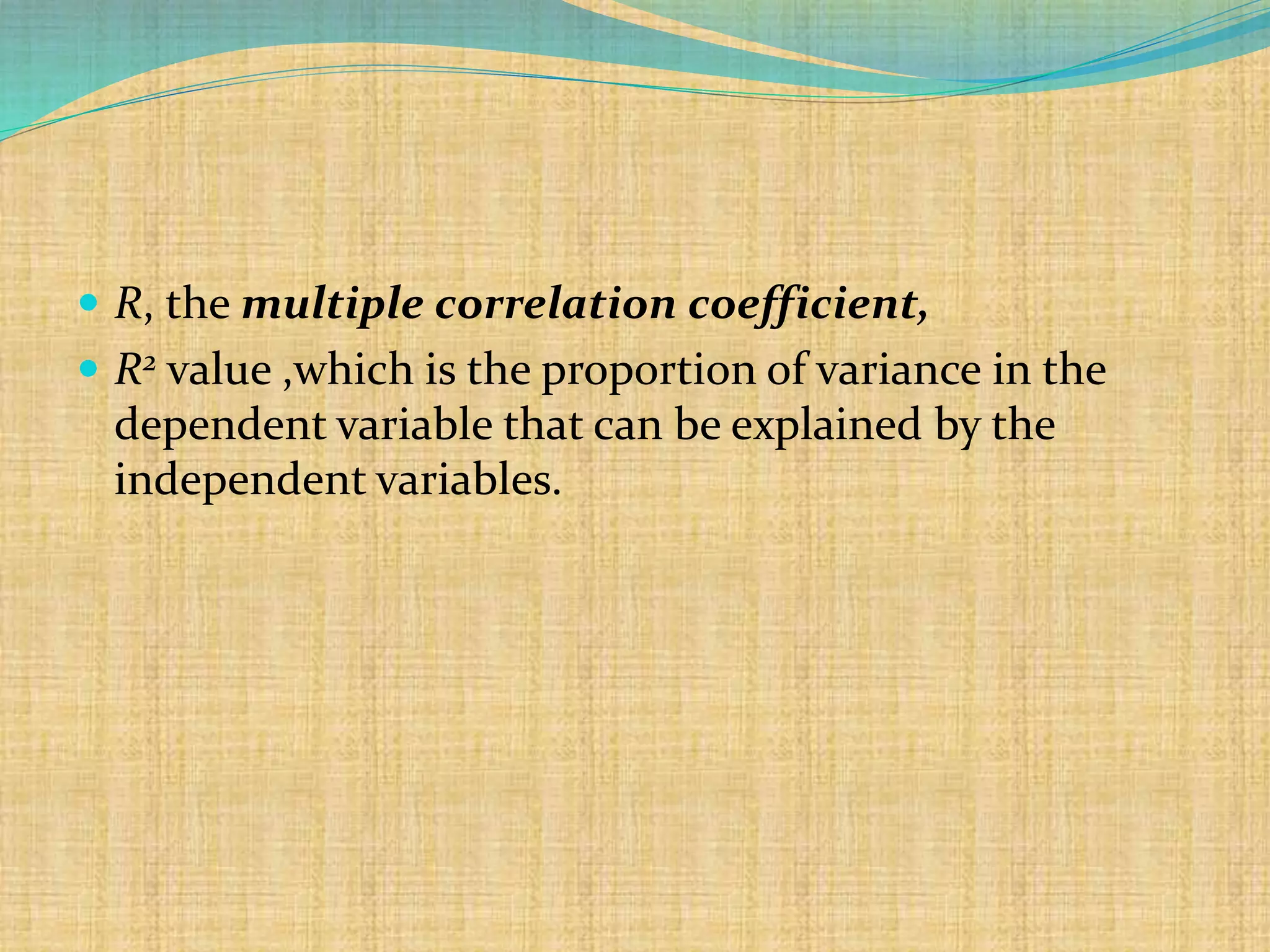  R, the multiple correlation coefficient,
 R2 value ,which is the proportion of variance in the
dependent variable that can be explained by the
independent variables.
 
