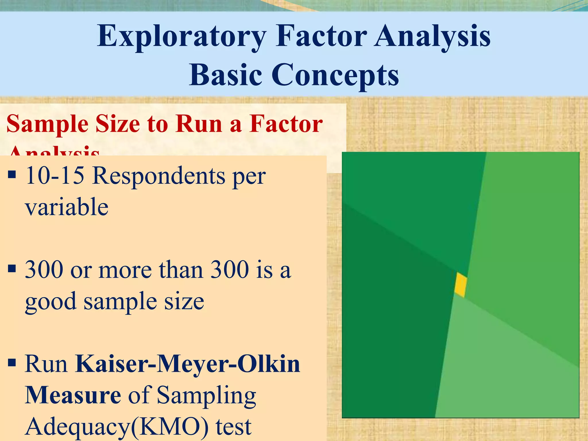 Exploratory Factor Analysis
Basic Concepts
Sample Size to Run a Factor
Analysis
 10-15 Respondents per
variable
 300 or more than 300 is a
good sample size
 Run Kaiser-Meyer-Olkin
Measure of Sampling
Adequacy(KMO) test
 
