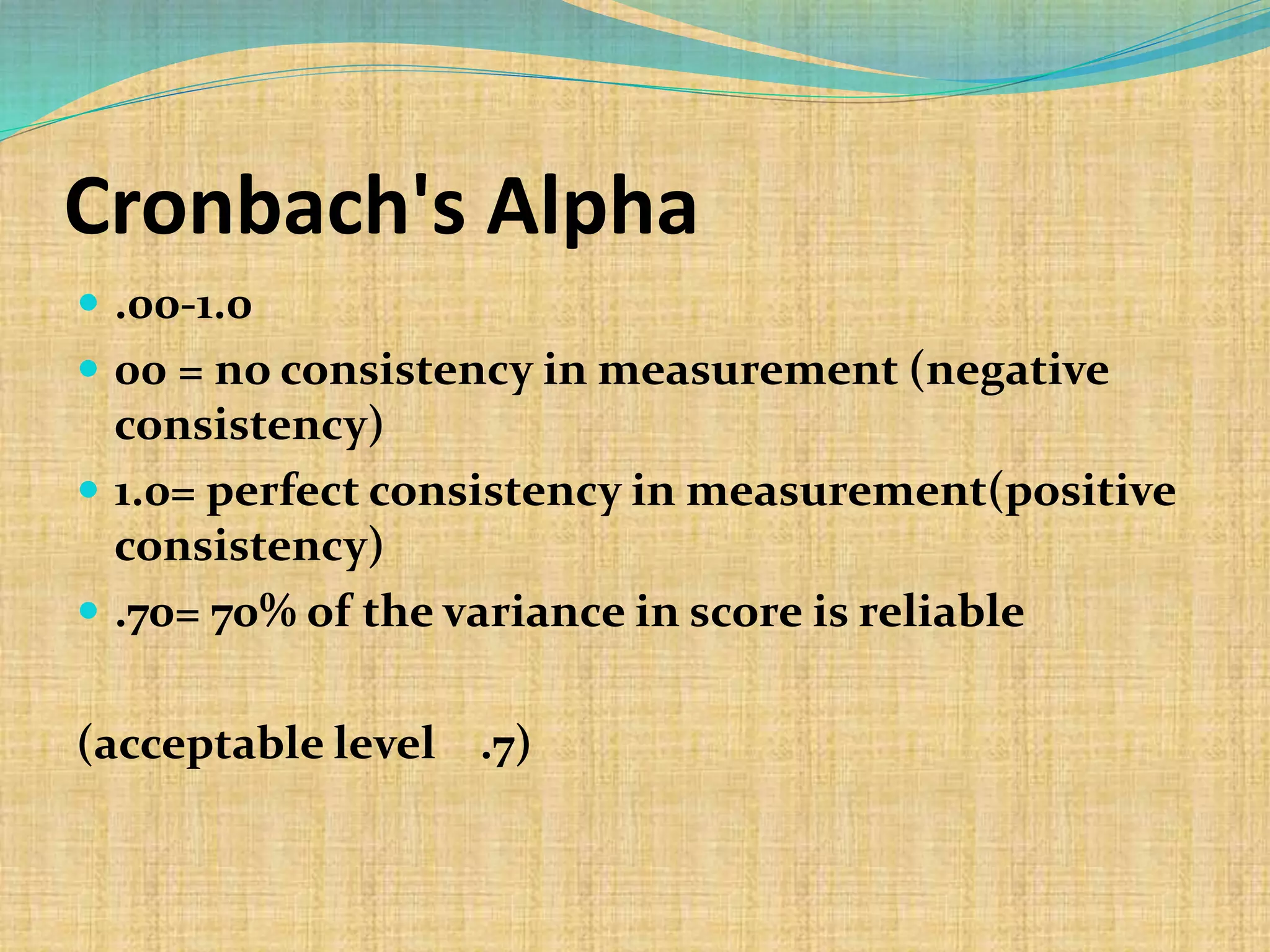 Cronbach's Alpha
 .00-1.0
 00 = no consistency in measurement (negative
consistency)
 1.0= perfect consistency in measurement(positive
consistency)
 .70= 70% of the variance in score is reliable
(acceptable level .7)
 