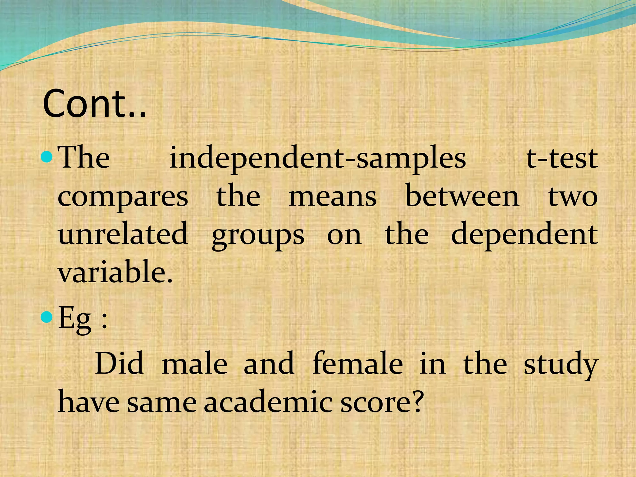 Cont..
The independent-samples t-test
compares the means between two
unrelated groups on the dependent
variable.
Eg :
Did male and female in the study
have same academic score?
 