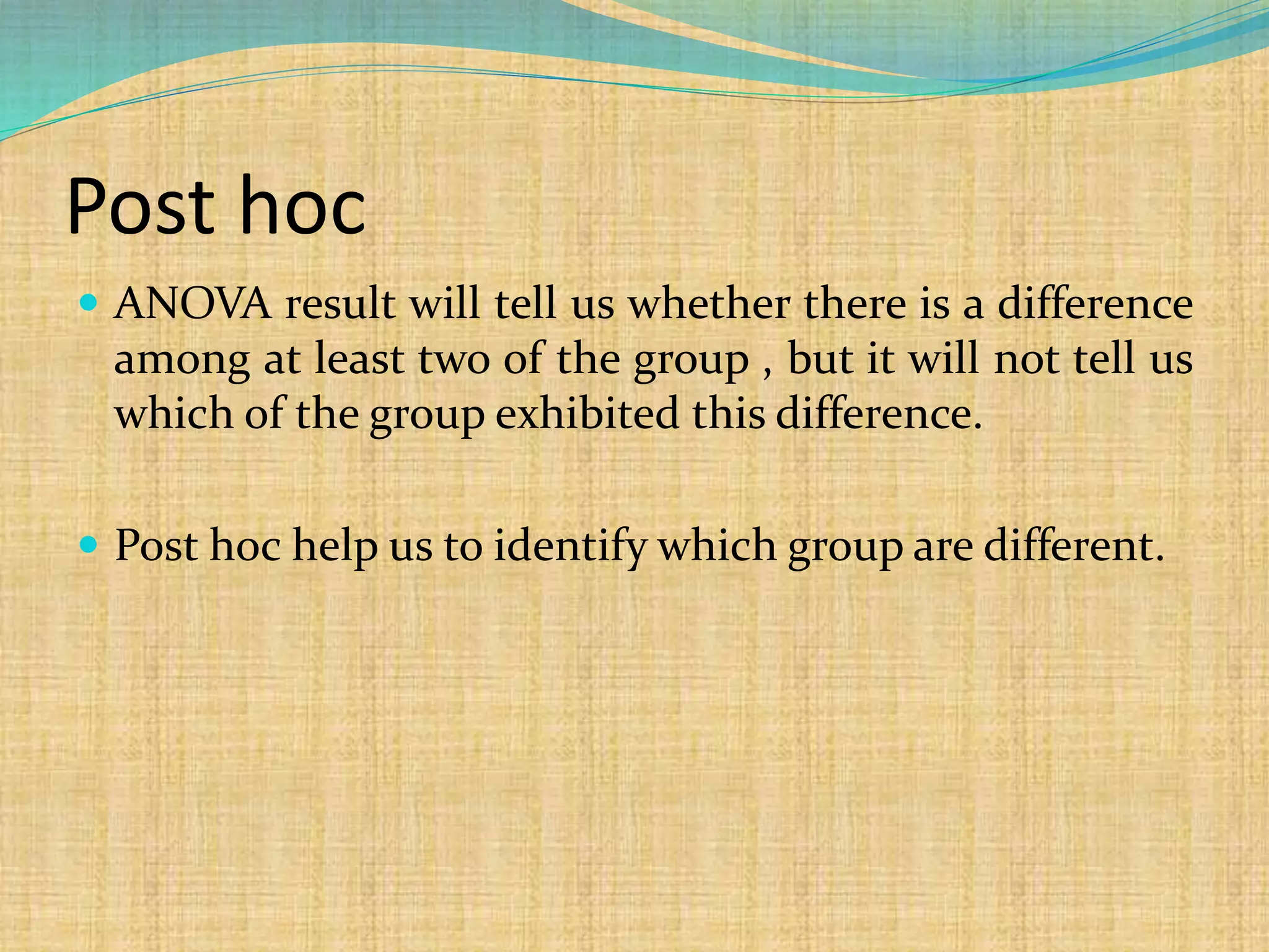 Post hoc
 ANOVA result will tell us whether there is a difference
among at least two of the group , but it will not tell us
which of the group exhibited this difference.
 Post hoc help us to identify which group are different.
 