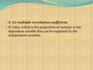  R, the multiple correlation coefficient,
 R2 value ,which is the proportion of variance in the
dependent variable that can be explained by the
independent variables.
 