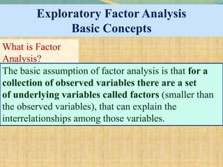 Exploratory Factor Analysis
Basic Concepts
What is Factor
Analysis?
The basic assumption of factor analysis is that for a
collection of observed variables there are a set
of underlying variables called factors (smaller than
the observed variables), that can explain the
interrelationships among those variables.
 