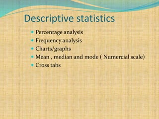 Descriptive statistics
 Percentage analysis
 Frequency analysis
 Charts/graphs
 Mean , median and mode ( Numercial scale)
 Cross tabs
 