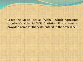  Leave the Model: set as "Alpha", which represents
Cronbach's alpha in SPSS Statistics. If you want to
provide a name for the scale, enter it in the Scale label.
 