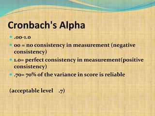 Cronbach's Alpha
 .00-1.0
 00 = no consistency in measurement (negative
consistency)
 1.0= perfect consistency in measurement(positive
consistency)
 .70= 70% of the variance in score is reliable
(acceptable level .7)
 