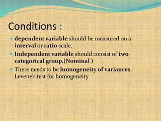 Conditions :
 dependent variable should be measured on a
interval or ratio scale.
 Independent variable should consist of two
categorical group.(Nominal )
 There needs to be homogeneity of variances.
Levene’s test for homogeneity
 