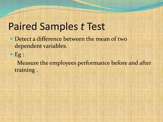 Paired Samples t Test
 Detect a difference between the mean of two
dependent variables.
 Eg :
Measure the employees performance before and after
training .
 