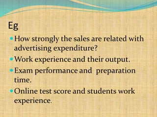 Eg
How strongly the sales are related with
advertising expenditure?
Work experience and their output.
Exam performance and preparation
time.
Online test score and students work
experience.
 
