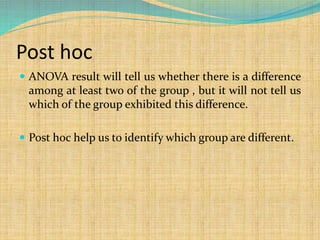Post hoc
 ANOVA result will tell us whether there is a difference
among at least two of the group , but it will not tell us
which of the group exhibited this difference.
 Post hoc help us to identify which group are different.
 