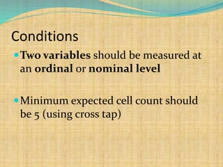 Conditions
Two variables should be measured at
an ordinal or nominal level
Minimum expected cell count should
be 5 (using cross tap)
 
