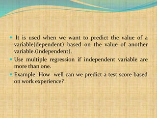  It is used when we want to predict the value of a
variable(dependent) based on the value of another
variable.(independent).
 Use multiple regression if independent variable are
more than one.
 Example: How well can we predict a test score based
on work experience?
 
