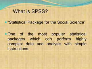 What is SPSS?
 “Statistical Package for the Social Science”
 One of the most popular statistical
packages which can perform highly
complex data and analysis with simple
instructions.
 