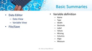 Basic Summaries
• Data Editor
– Data View
– Variable View
• File/Save
• Variable definition
– Name
– Type
– Width
– Decimals
– Label
– Values
– Missing
– Columns
– Align
– Measure
Dr. Irfan ul Haq AKhoon
 