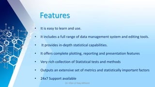 Features
• It is easy to learn and use.
• It includes a full range of data management system and editing tools.
• It provides in-depth statistical capabilities.
• It offers complete plotting, reporting and presentation features
• Very rich collection of Statistical tests and methods
• Outputs an extensive set of metrics and statistically important factors
• 24x7 Support available
Dr. Irfan ul Haq AKhoon
 
