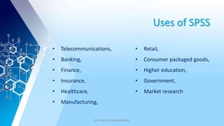 Uses of SPSS
• Telecommunications,
• Banking,
• Finance,
• Insurance,
• Healthcare,
• Manufacturing,
• Retail,
• Consumer packaged goods,
• Higher education,
• Government,
• Market research
Dr. Irfan ul Haq AKhoon
 