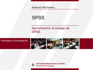 SPSS
Aproximación al manejo de
SPSS
Emanuel Vilte Ferrero
Psicología e Investigación
Universidad Nacional de Córdoba
Facultad de Psicología
 