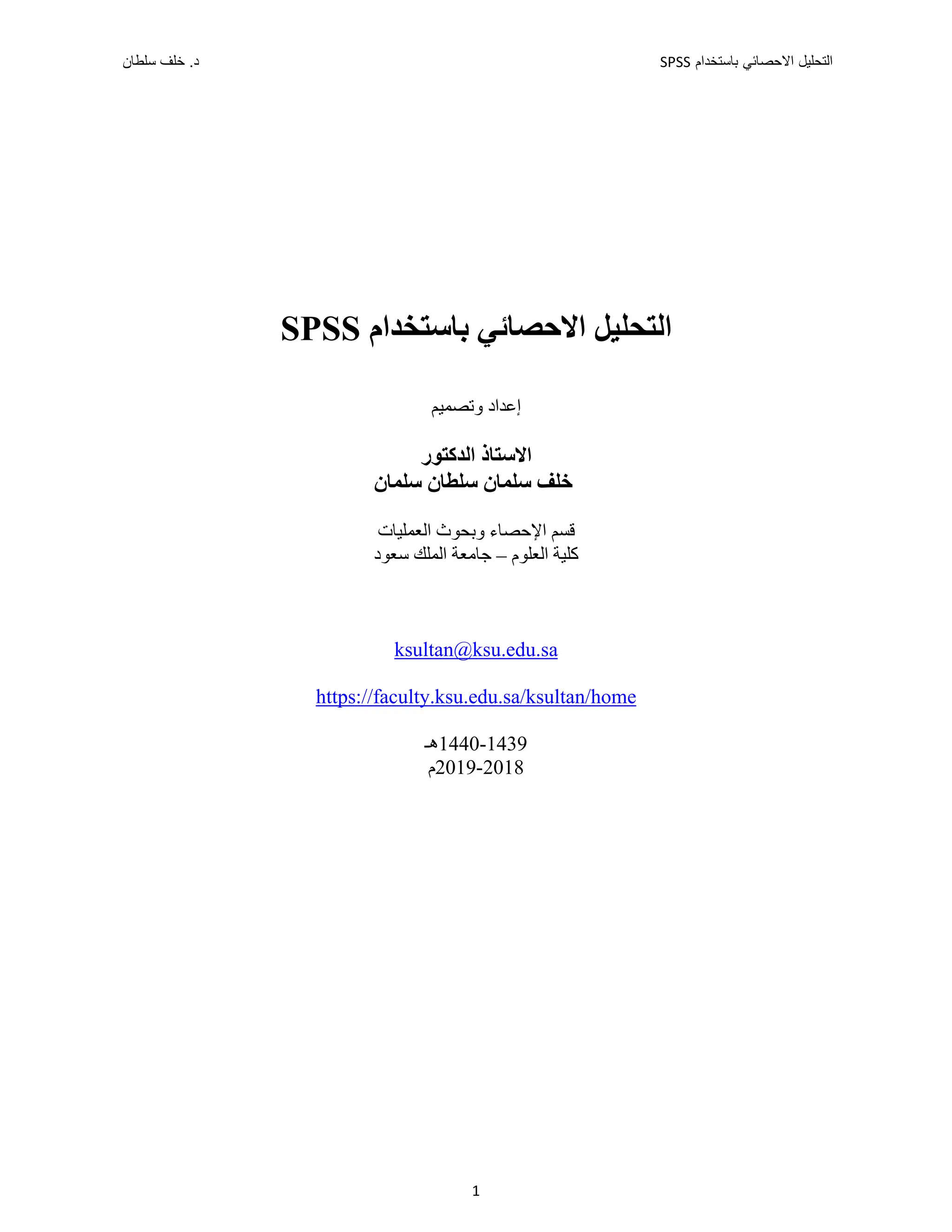 ‫ﺑﺎﺳﺗﺧﺩﺍﻡ‬ ‫ﺍﻻﺣﺻﺎﺋﻲ‬ ‫ﺍﻟﺗﺣﻠﻳﻝ‬
SPSS
‫ﺳﻠﻁﺎﻥ‬ ‫ﺧﻠﻑ‬ .‫ﺩ‬
1
‫ﺍﻻﺣﺼﺎﺋﻲ‬ ‫ﺍﻟﺘﺤﻠﻴﻞ‬
‫ﺑﺎﺳﺘﺨﺪﺍﻡ‬
SPSS
‫ﻭﺗﺼﻤﻴﻢ‬ ‫ﺇﻋﺪﺍﺩ‬
‫ﺍﻟﺪﻛﺘﻮﺭ‬ ‫ﺍﻻﺳﺘﺎﺫ‬
‫ﺳﻠﻄﺎﻥ‬ ‫ﺳﻠﻤﺎﻥ‬ ‫ﺧﻠﻒ‬
‫ﺳﻠﻤﺎﻥ‬
‫ﺍﻟﻌ‬ ‫ﻭﺑﺤﻮﺙ‬ ‫ﺍﻹﺣﺼﺎء‬ ‫ﻗﺴﻢ‬
‫ﻤ‬
‫ﻠﻴﺎﺕ‬
‫ﺍﻟﻌﻠﻮﻡ‬ ‫ﻛﻠﻴﺔ‬
–
‫ﺳﻌﻮﺩ‬ ‫ﺍﻟﻤﻠﻚ‬ ‫ﺟﺎﻣﻌﺔ‬
ksultan@ksu.edu.sa
https://faculty.ksu.edu.sa/ksultan/home
1439
-
1440
‫ﻫـ‬
2018
-
2019
‫ﻡ‬
 
