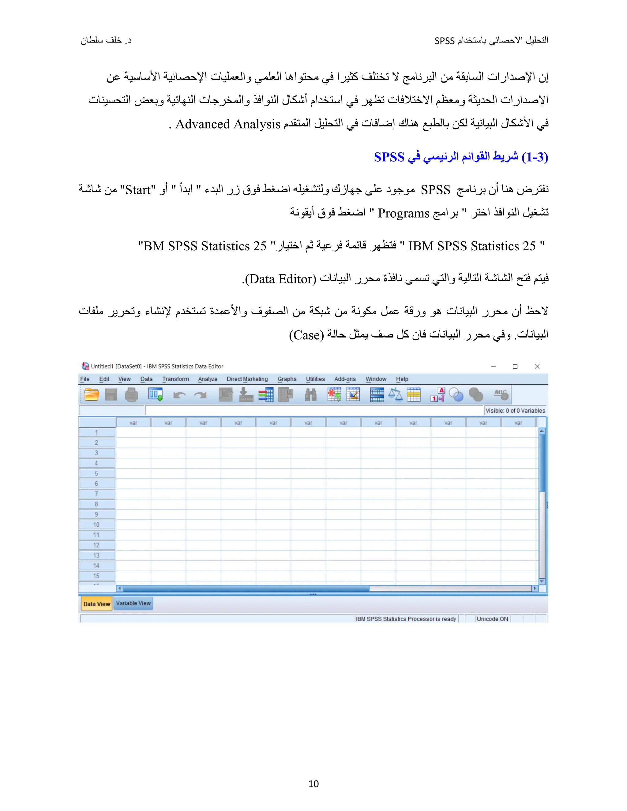 ‫ﺑﺎﺳﺗﺧﺩﺍﻡ‬ ‫ﺍﻻﺣﺻﺎﺋﻲ‬ ‫ﺍﻟﺗﺣﻠﻳﻝ‬
SPSS
‫ﺩ‬
‫ﺳﻠﻁﺎﻥ‬ ‫ﺧﻠﻑ‬ .
10
‫ﺍﻟﻌﻠﻤﻲ‬ ‫ﻣﺤﺘﻮﺍﻫﺎ‬ ‫ﻓﻲ‬ ‫ﻛﺜﻴﺮﺍ‬ ‫ﺗﺨﺘﻠﻒ‬ ‫ﻻ‬ ‫ﺍﻟﺒﺮﻧﺎﻣﺞ‬ ‫ﻣﻦ‬ ‫ﺍﻟﺴﺎﺑﻘﺔ‬ ‫ﺍﻹﺻﺪﺍﺭﺍﺕ‬ ‫ﺇﻥ‬
‫ﺍﻷﺳﺎﺳﻴﺔ‬ ‫ﺍﻹﺣﺼﺎﺋﻴﺔ‬ ‫ﻭﺍﻟﻌﻤﻠﻴﺎﺕ‬
‫ﻋﻦ‬
‫ﺍﻹﺻﺪﺍﺭﺍﺕ‬
‫ﺍﻟﺤﺪﻳﺜ‬
‫ﺔ‬
‫ﻭﻣﻌﻈﻢ‬
‫ﺍﺳﺘﺨﺪﺍﻡ‬ ‫ﻓﻲ‬ ‫ﺗﻈﻬﺮ‬ ‫ﺍﻻﺧﺘﻼﻓﺎﺕ‬
‫ﺍﻟﺘﺤﺴﻴﻨﺎﺕ‬ ‫ﻭﺑﻌﺾ‬ ‫ﺍﻟﻨﻬﺎﺋﻴﺔ‬ ‫ﻭﺍﻟﻤﺨﺮﺟﺎﺕ‬ ‫ﺍﻟﻨﻮﺍﻓﺬ‬ ‫ﺃﺷﻜﺎﻝ‬
‫ﺍﻟﺒﻴﺎﻧﻴﺔ‬ ‫ﺍﻷﺷﻜﺎﻝ‬ ‫ﻓﻲ‬
‫ﺍﻟﻤﺘﻘﺪﻡ‬ ‫ﺍﻟﺘﺤﻠﻴﻞ‬ ‫ﻓﻲ‬ ‫ﺇﺿﺎﻓﺎﺕ‬ ‫ﻫﻨﺎﻙ‬ ‫ﺑﺎﻟﻄﺒﻊ‬ ‫ﻟﻜﻦ‬
Advanced Analysis
.
)
3
-
1
‫ﻓﻲ‬ ‫ﺍﻟﺮﺋﻴﺴﻲ‬ ‫ﺍﻟﻘﻮﺍﺋﻢ‬ ‫ﺷﺮﻳﻂ‬ (
SPSS
‫ﺑﺮﻧﺎﻣﺞ‬ ‫ﺃﻥ‬ ‫ﻫﻨﺎ‬ ‫ﻧﻔﺘﺮﺽ‬
SPSS
‫ﻭﻟﺘﺸﻐﻴﻠﻪ‬ ‫ﺟﻬﺎﺯﻙ‬ ‫ﻋﻠﻰ‬ ‫ﻣﻮﺟﻮﺩ‬
‫ﺍﺿﻐﻂ‬
" ‫ﺃﻭ‬ " ‫ﺍﺑﺪﺃ‬ " ‫ﺍﻟﺒﺪء‬ ‫ﺯﺭ‬ ‫ﻓﻮﻕ‬
Start
‫ﻣ‬ "
‫ﺷﺎﺷﺔ‬ ‫ﻦ‬
‫ﺑﺮﺍﻣﺞ‬ " ‫ﺍﺧﺘﺮ‬ ‫ﺍﻟﻨﻮﺍﻓﺬ‬ ‫ﺗﺸﻐﻴﻞ‬
Programs
"
‫ﺍﺿﻐﻂ‬
‫ﺃﻳﻘﻮﻧﺔ‬ ‫ﻓﻮﻕ‬
"
IBM SPSS Statistics 25
"
‫ﻓ‬
‫ﻓﺮﻋﻴﺔ‬ ‫ﻗﺎﺋﻤﺔ‬ ‫ﺘﻈﻬﺮ‬
‫ﺛﻢ‬
‫ﺍﺧﺘ‬
‫ﻴﺎﺭ‬
"
BM SPSS Statistics 25
"
‫ﺍﻟﺘﺎﻟﻴﺔ‬ ‫ﺍﻟﺸﺎﺷﺔ‬ ‫ﻓﺘﺢ‬ ‫ﻓﻴﺘﻢ‬
‫ﺗﺴﻤ‬ ‫ﻭﺍﻟﺘﻲ‬
‫ﻰ‬
‫ﺍﻟﺒﻴﺎﻧﺎﺕ‬ ‫ﻣﺤﺮﺭ‬ ‫ﻧﺎﻓﺬﺓ‬
)
Data Editor
.(
‫ﻣﻦ‬ ‫ﻣﻜﻮﻧﺔ‬ ‫ﻋﻤﻞ‬ ‫ﻭﺭﻗﺔ‬ ‫ﻫﻮ‬ ‫ﺍﻟﺒﻴﺎﻧﺎﺕ‬ ‫ﻣﺤﺮﺭ‬ ‫ﺃﻥ‬ ‫ﻻﺣﻆ‬
‫ﻣﻠﻔﺎﺕ‬ ‫ﻭﺗﺤﺮﻳﺮ‬ ‫ﻹﻧﺸﺎء‬ ‫ﺗﺴﺘﺨﺪﻡ‬ ‫ﻭﺍﻷﻋﻤﺪﺓ‬ ‫ﺍﻟﺼﻔﻮﻑ‬ ‫ﻣﻦ‬ ‫ﺷﺒﻜﺔ‬
) ‫ﺣﺎﻟﺔ‬ ‫ﻳﻤﺜﻞ‬ ‫ﺻﻒ‬ ‫ﻛﻞ‬ ‫ﻓﺎﻥ‬ ‫ﺍﻟﺒﻴﺎﻧﺎﺕ‬ ‫ﻣﺤﺮﺭ‬ ‫ﻭﻓﻲ‬ .‫ﺍﻟﺒﻴﺎﻧﺎﺕ‬
Case
(
 