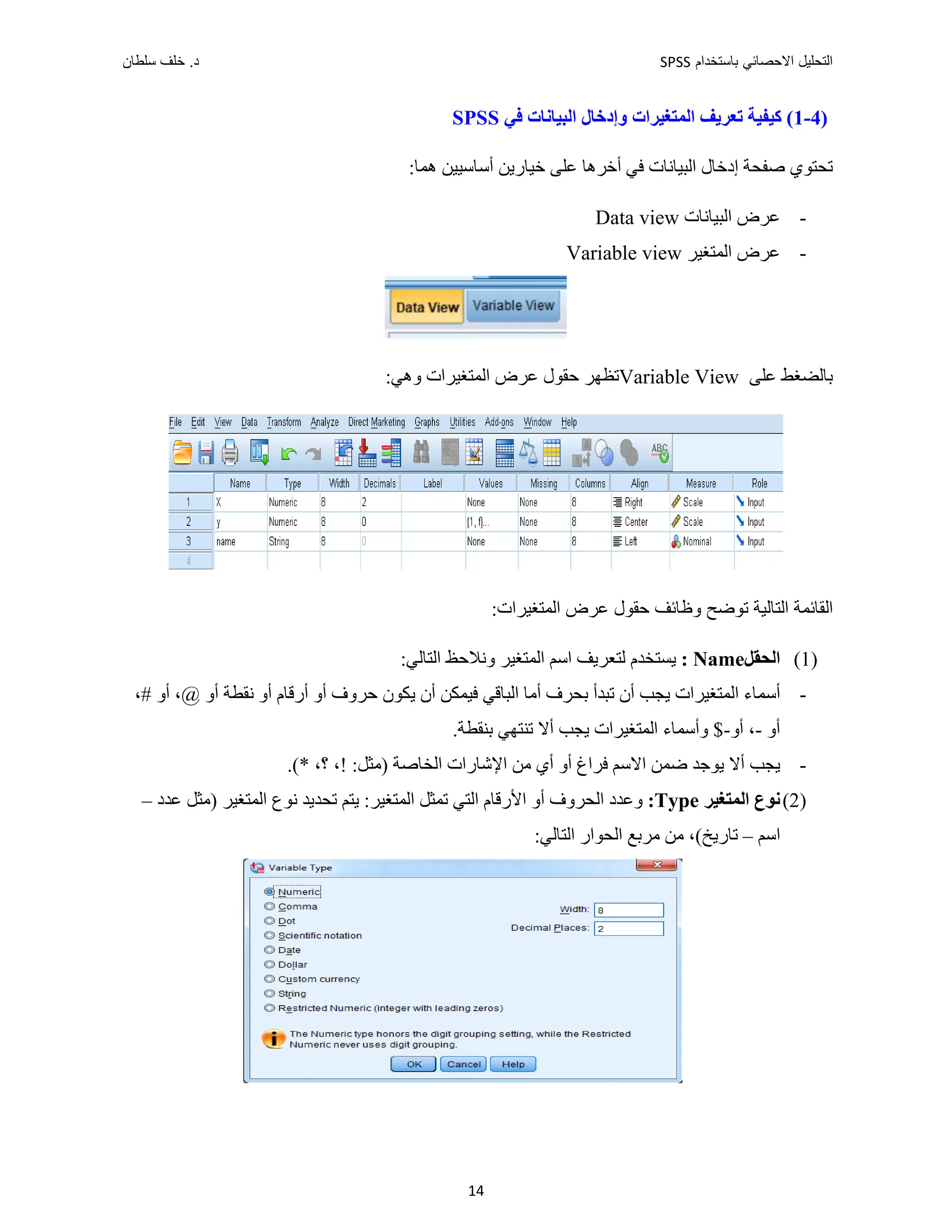 ‫ﺑﺎﺳﺗﺧﺩﺍﻡ‬ ‫ﺍﻻﺣﺻﺎﺋﻲ‬ ‫ﺍﻟﺗﺣﻠﻳﻝ‬
SPSS
‫ﺩ‬
‫ﺳﻠﻁﺎﻥ‬ ‫ﺧﻠﻑ‬ .
14
)
4
-
1
‫ﻓﻲ‬ ‫ﺍﻟﺒﻴﺎﻧﺎﺕ‬ ‫ﻭﺇﺩﺧﺎﻝ‬ ‫ﺍﻟﻤﺘﻐﻴﺮﺍﺕ‬ ‫ﺗﻌﺮﻳﻒ‬ ‫ﻛﻴﻔﻴﺔ‬ (
SPSS
:‫ﻫﻤﺎ‬ ‫ﺃﺳﺎﺳﻴﻴﻦ‬ ‫ﺧﻴﺎﺭﻳﻦ‬ ‫ﻋﻠﻰ‬ ‫ﺃﺧﺮﻫﺎ‬ ‫ﻓﻲ‬ ‫ﺍﻟﺒﻴﺎﻧﺎﺕ‬ ‫ﺇﺩﺧﺎﻝ‬ ‫ﺻﻔﺤﺔ‬ ‫ﺗﺤﺘﻮﻱ‬
-
‫ﻋﺮﺽ‬
‫ﺍﻟﺒﻴﺎﻧﺎﺕ‬
Data view
-
‫ﺍﻟﻤ‬ ‫ﻋﺮﺽ‬
‫ﺘﻐﻴﺮ‬
Variable view
‫ﻋﻠﻰ‬ ‫ﺑﺎﻟﻀﻐﻂ‬
Variable View
‫ﺗﻈﻬﺮ‬
:‫ﻭﻫﻲ‬ ‫ﺍﻟﻤﺘﻐﻴﺮﺍﺕ‬ ‫ﻋﺮﺽ‬ ‫ﺣﻘﻮﻝ‬
:‫ﺍﻟﻤﺘﻐﻴﺮﺍﺕ‬ ‫ﻋﺮﺽ‬ ‫ﺣﻘﻮﻝ‬ ‫ﻭﻅﺎﺋﻒ‬ ‫ﺗﻮﺿﺢ‬ ‫ﺍﻟﺘﺎﻟﻴﺔ‬ ‫ﺍﻟﻘﺎﺋﻤﺔ‬
)
1
(
‫ﺍﻟﺤﻘﻞ‬
Name
:
:‫ﺍﻟﺘﺎﻟﻲ‬ ‫ﻭﻧﻼﺣﻆ‬ ‫ﺍﻟﻤﺘﻐﻴﺮ‬ ‫ﺍﺳﻢ‬ ‫ﻟﺘﻌﺮﻳﻒ‬ ‫ﻳﺴﺘﺨﺪﻡ‬
-
‫ﻳﻜﻮﻥ‬ ‫ﺃﻥ‬ ‫ﻓﻴﻤﻜﻦ‬ ‫ﺍﻟﺒﺎﻗﻲ‬ ‫ﺃﻣﺎ‬ ‫ﺑﺤﺮﻑ‬ ‫ﺗﺒﺪﺃ‬ ‫ﺃﻥ‬ ‫ﻳﺠﺐ‬ ‫ﺍﻟﻤﺘﻐﻴﺮﺍﺕ‬ ‫ﺃﺳﻤﺎء‬
‫ﺣﺮﻭﻑ‬
‫ﺃﻭ‬
‫ﺃﺭﻗﺎﻡ‬
‫ﺃﻭ‬
‫ﻧﻘﻄﺔ‬
،# ‫ﺃﻭ‬ ،@ ‫ﺃﻭ‬
‫ﺃﻭ‬
-
‫ﺃﻭ‬ ،
$-
‫ﻳﺠﺐ‬ ‫ﺍﻟﻤﺘﻐﻴﺮﺍﺕ‬ ‫ﻭﺃﺳﻤﺎء‬
‫ﺃﻻ‬
‫ﺗﻨﺘﻬﻲ‬
‫ﺑﻨﻘﻄﺔ‬
.
-
‫ﻳﺠﺐ‬
‫ﺃﻻ‬
‫ﺍﻻﺳﻢ‬ ‫ﺿﻤﻦ‬ ‫ﻳﻮﺟﺪ‬
‫ﺃﻭ‬ ‫ﻓﺮﺍﻍ‬
:‫)ﻣﺜﻞ‬ ‫ﺍﻟﺨﺎﺻﺔ‬ ‫ﺍﻹﺷﺎﺭﺍﺕ‬ ‫ﻣﻦ‬ ‫ﺃﻱ‬
،!
،‫؟‬
.(*
)
2
(
‫ﺍﻟﻤﺘﻐﻴﺮ‬ ‫ﻧﻮﻉ‬
Type
:
‫ﻭﻋﺪﺩ‬
‫ﺍﻟﻤﺘﻐ‬ ‫ﺗﻤﺜﻞ‬ ‫ﺍﻟﺘﻲ‬ ‫ﺍﻷﺭﻗﺎﻡ‬ ‫ﺃﻭ‬ ‫ﺍﻟﺤﺮﻭﻑ‬
‫)ﻣﺜﻞ‬ ‫ﺍﻟﻤﺘﻐﻴﺮ‬ ‫ﻧﻮﻉ‬ ‫ﺗﺤﺪﻳﺪ‬ ‫ﻳﺘﻢ‬ :‫ﻴﺮ‬
‫ﻋﺪﺩ‬
–
‫ﺍﺳﻢ‬
–
(‫ﺗﺎﺭﻳﺦ‬
‫ﺍﻟﺘ‬ ‫ﺍﻟﺤﻮﺍﺭ‬ ‫ﻣﺮﺑﻊ‬ ‫ﻣﻦ‬ ،
:‫ﺎﻟﻲ‬
 