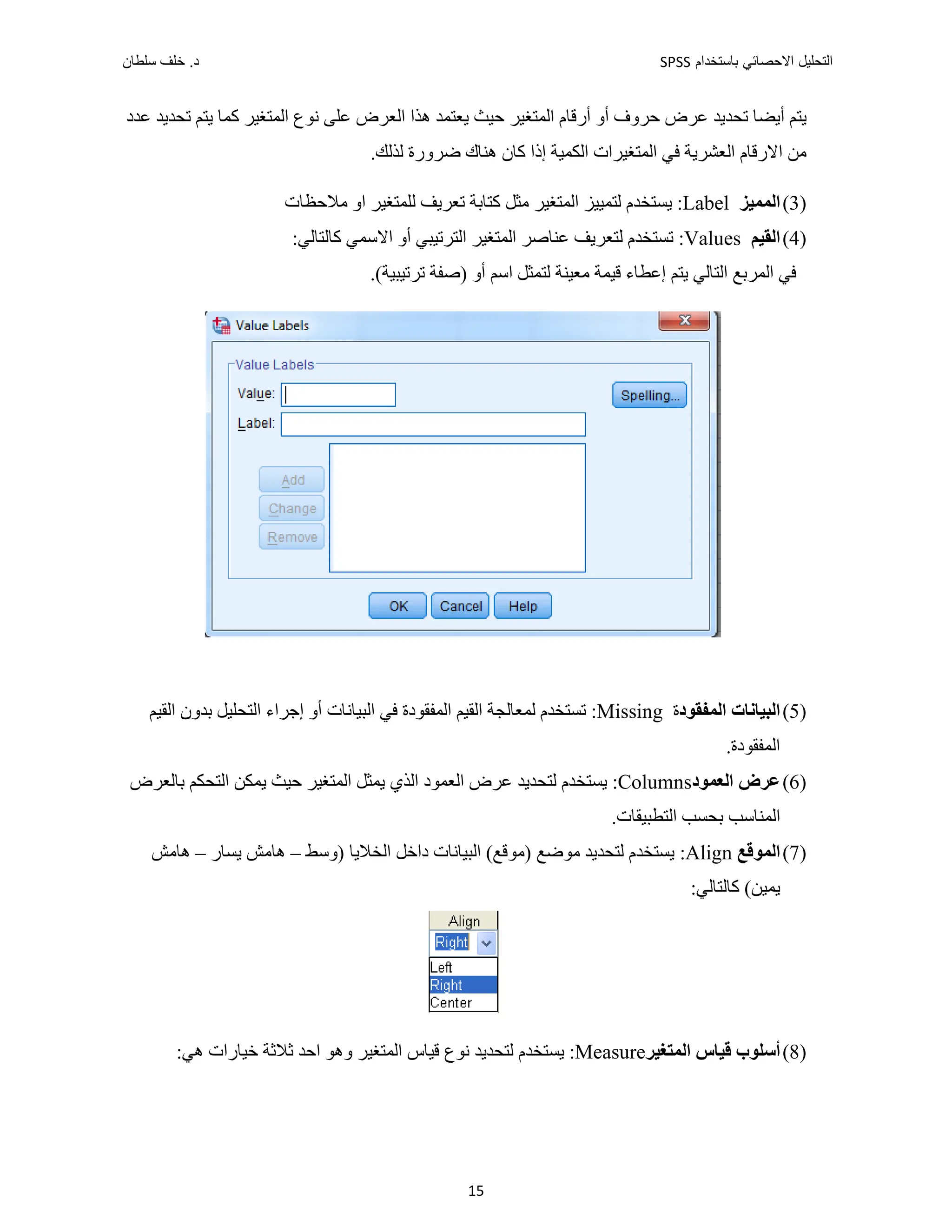 ‫ﺑﺎﺳﺗﺧﺩﺍﻡ‬ ‫ﺍﻻﺣﺻﺎﺋﻲ‬ ‫ﺍﻟﺗﺣﻠﻳﻝ‬
SPSS
‫ﺩ‬
‫ﺳﻠﻁﺎﻥ‬ ‫ﺧﻠﻑ‬ .
15
‫ﻋﺪﺩ‬ ‫ﺗﺤﺪﻳﺪ‬ ‫ﻳﺘﻢ‬ ‫ﻛﻤﺎ‬ ‫ﺍﻟﻤﺘﻐﻴﺮ‬ ‫ﻧﻮﻉ‬ ‫ﻋﻠﻰ‬ ‫ﺍﻟﻌﺮﺽ‬ ‫ﻫﺬﺍ‬ ‫ﻳﻌﺘﻤﺪ‬ ‫ﺣﻴﺚ‬ ‫ﺍﻟﻤﺘﻐﻴﺮ‬ ‫ﺃﺭﻗﺎﻡ‬ ‫ﺃﻭ‬ ‫ﺣﺮﻭﻑ‬ ‫ﻋﺮﺽ‬ ‫ﺗﺤﺪﻳﺪ‬ ‫ﺃﻳﻀﺎ‬ ‫ﻳﺘﻢ‬
‫ﻣﻦ‬
‫ﺍﻻ‬
.‫ﻟﺬﻟﻚ‬ ‫ﺿﺮﻭﺭﺓ‬ ‫ﻫﻨﺎﻙ‬ ‫ﻛﺎﻥ‬ ‫ﺇﺫﺍ‬ ‫ﺍﻟﻜﻤﻴﺔ‬ ‫ﺍﻟﻤﺘﻐﻴﺮﺍﺕ‬ ‫ﻓﻲ‬ ‫ﺍﻟﻌﺸﺮﻳﺔ‬ ‫ﺭﻗﺎﻡ‬
)
3
(
‫ﺍﻟﻤﻤﻴﺰ‬
Label
‫ﺍﻟﻤﺘﻐﻴﺮ‬ ‫ﻟﺘﻤﻴﻴﺰ‬ ‫ﻳﺴﺘﺨﺪﻡ‬ :
‫ﻟﻠﻤﺘﻐﻴﺮ‬ ‫ﺗﻌﺮﻳﻒ‬ ‫ﻛﺘﺎﺑﺔ‬ ‫ﻣﺜﻞ‬
‫ﻣﻼﺣﻈﺎﺕ‬ ‫ﺍﻭ‬
)
4
(
‫ﺍﻟﻘﻴ‬
‫ﻢ‬
Values
‫ﺗﺴﺘ‬ :
:‫ﻛﺎﻟﺘﺎﻟﻲ‬ ‫ﺍﻻﺳﻤﻲ‬ ‫ﺃﻭ‬ ‫ﺍﻟﺘﺮﺗﻴﺒﻲ‬ ‫ﺍﻟﻤﺘﻐﻴﺮ‬ ‫ﻋﻨﺎﺻﺮ‬ ‫ﻟﺘﻌﺮﻳﻒ‬ ‫ﺨﺪﻡ‬
‫ﺍﻟﻤﺮﺑﻊ‬ ‫ﻓﻲ‬
‫ﻳﺘﻢ‬ ‫ﺍﻟﺘﺎﻟﻲ‬
.(‫ﺗﺮﺗﻴﺒﻴﺔ‬ ‫)ﺻﻔﺔ‬ ‫ﺃﻭ‬ ‫ﺍﺳﻢ‬ ‫ﻟﺘﻤﺜﻞ‬ ‫ﻣﻌﻴﻨﺔ‬ ‫ﻗﻴﻤﺔ‬ ‫ﺇﻋﻄﺎء‬
)
5
(
‫ﺍﻟﺒﻴﺎﻧﺎﺕ‬
‫ﺍﻟﻤﻔﻘﻮﺩ‬
‫ﺓ‬
Missing
‫ﺍﻟﻘﻴﻢ‬ ‫ﺑﺪﻭﻥ‬ ‫ﺍﻟﺘﺤﻠﻴﻞ‬ ‫ﺇﺟﺮﺍء‬ ‫ﺃﻭ‬ ‫ﺍﻟﺒﻴﺎﻧﺎﺕ‬ ‫ﻓﻲ‬ ‫ﺍﻟﻤﻔﻘﻮﺩﺓ‬ ‫ﺍﻟﻘﻴﻢ‬ ‫ﻟﻤﻌﺎﻟﺠﺔ‬ ‫ﺗﺴﺘﺨﺪﻡ‬ :
.‫ﺍﻟﻤﻔﻘﻮﺩﺓ‬
)
6
(
‫ﺍﻟﻌﻤﻮﺩ‬ ‫ﻋﺮﺽ‬
Columns
‫ﻳﺴﺘﺨ‬ :
‫ﺑﺎﻟﻌﺮﺽ‬ ‫ﺍﻟﺘﺤﻜﻢ‬ ‫ﻳﻤﻜﻦ‬ ‫ﺣﻴﺚ‬ ‫ﺍﻟﻤﺘﻐﻴﺮ‬ ‫ﻳﻤﺜﻞ‬ ‫ﺍﻟﺬﻱ‬ ‫ﺍﻟﻌﻤﻮﺩ‬ ‫ﻋﺮﺽ‬ ‫ﻟﺘﺤﺪﻳﺪ‬ ‫ﺪﻡ‬
.‫ﺍﻟﺘﻄﺒﻴﻘﺎﺕ‬ ‫ﺑﺤﺴﺐ‬ ‫ﺍﻟﻤﻨﺎﺳﺐ‬
)
7
(
‫ﺍﻟﻤﻮﻗﻊ‬
Align
:
‫)ﻭﺳﻂ‬ ‫ﺍﻟﺨﻼﻳﺎ‬ ‫ﺩﺍﺧﻞ‬ ‫ﺍﻟﺒﻴﺎﻧﺎﺕ‬ (‫)ﻣﻮﻗﻊ‬ ‫ﻣﻮﺿﻊ‬ ‫ﻟﺘﺤﺪﻳﺪ‬ ‫ﻳﺴﺘﺨﺪﻡ‬
–
‫ﻳﺴﺎﺭ‬ ‫ﻫﺎﻣﺶ‬
–
‫ﻫﺎﻣﺶ‬
:‫ﻛﺎﻟﺘﺎﻟﻲ‬ (‫ﻳﻤﻴﻦ‬
)
8
(
‫ﺍﻟﻤﺘﻐﻴﺮ‬ ‫ﻗﻴﺎﺱ‬ ‫ﺃﺳﻠﻮﺏ‬
Measure
‫ﻗﻴﺎﺱ‬ ‫ﻧﻮﻉ‬ ‫ﻟﺘﺤﺪﻳﺪ‬ ‫ﻳﺴﺘﺨﺪﻡ‬ :
‫ﻭﻫﻮ‬ ‫ﺍﻟﻤﺘﻐﻴﺮ‬
‫ﺛ‬ ‫ﺍﺣﺪ‬
:‫ﻫﻲ‬ ‫ﺧﻴﺎﺭﺍﺕ‬ ‫ﻼﺛﺔ‬
 