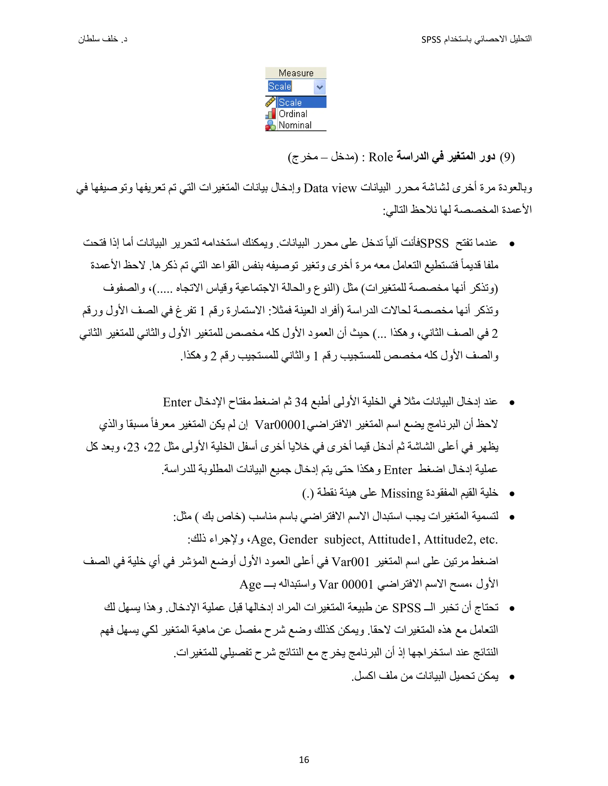 ‫ﺑﺎﺳﺗﺧﺩﺍﻡ‬ ‫ﺍﻻﺣﺻﺎﺋﻲ‬ ‫ﺍﻟﺗﺣﻠﻳﻝ‬
SPSS
‫ﺩ‬
‫ﺳﻠﻁﺎﻥ‬ ‫ﺧﻠﻑ‬ .
16
)
9
(
‫ﺩﻭﺭ‬
‫ﺍﻟﻤﺘﻐﻴﺮ‬
‫ﻓﻲ‬
‫ﺍﻟﺪﺭﺍﺳﺔ‬
Role
:
)
‫ﻣﺪﺧﻞ‬
–
‫ﻣﺨﺮﺝ‬
(
‫ﺍﻟﺒﻴﺎﻧﺎﺕ‬ ‫ﻣﺤﺮﺭ‬ ‫ﻟﺸﺎﺷﺔ‬ ‫ﺃﺧﺮﻯ‬ ‫ﻣﺮﺓ‬ ‫ﻭﺑﺎﻟﻌﻮﺩﺓ‬
Data view
‫ﻭﺗﻮﺻﻴ‬ ‫ﺗﻌﺮﻳﻔﻬﺎ‬ ‫ﺗﻢ‬ ‫ﺍﻟﺘﻲ‬ ‫ﺍﻟﻤﺘﻐﻴﺮﺍﺕ‬ ‫ﺑﻴﺎﻧﺎﺕ‬ ‫ﻭﺇﺩﺧﺎﻝ‬
‫ﻓﻲ‬ ‫ﻔﻬﺎ‬
‫ﻟﻬﺎ‬ ‫ﺍﻟﻤﺨﺼﺼﺔ‬ ‫ﺍﻷﻋﻤﺪﺓ‬
‫ﻧﻼﺣﻆ‬
:‫ﺍﻟﺘﺎﻟﻲ‬

‫ﻋﻨﺪﻣﺎ‬
‫ﺗﻔﺘﺢ‬
SPSS
‫ﻓﺄﻧﺖ‬
‫ﻣﺤﺮﺭ‬ ‫ﻋﻠﻰ‬ ‫ﺗﺪﺧﻞ‬ ً‫ﺎ‬‫ﺁﻟﻴ‬
.‫ﺍﻟﺒﻴﺎﻧﺎﺕ‬
‫ﺍ‬ ‫ﻭﻳﻤﻜﻨﻚ‬
‫ﻟﺘﺤﺮﻳﺮ‬ ‫ﺳﺘﺨﺪﺍﻣﻪ‬
‫ﺍﻟﺒﻴﺎﻧﺎﺕ‬
‫ﺃﻣﺎ‬
‫ﻓﺘﺤﺖ‬ ‫ﺇﺫﺍ‬
ً‫ﺎ‬‫ﻗﺪﻳﻤ‬ ‫ﻣﻠﻔﺎ‬
‫ﺍﻷﻋﻤﺪﺓ‬ ‫ﻻﺣﻆ‬ .‫ﺫﻛﺮﻫﺎ‬ ‫ﺗﻢ‬ ‫ﺍﻟﺘﻲ‬ ‫ﺍﻟﻘﻮﺍﻋﺪ‬ ‫ﺑﻨﻔﺲ‬ ‫ﺗﻮﺻﻴﻔﻪ‬ ‫ﻭﺗﻐﻴﺮ‬ ‫ﺃﺧﺮﻯ‬ ‫ﻣﺮﺓ‬ ‫ﻣﻌﻪ‬ ‫ﺍﻟﺘﻌﺎﻣﻞ‬ ‫ﻓﺘﺴﺘﻄﻴﻊ‬
‫ﻟﻠﻤﺘﻐﻴﺮﺍﺕ‬ ‫ﻣﺨﺼﺼﺔ‬ ‫ﺃﻧﻬﺎ‬ ‫)ﻭﺗﺬﻛﺮ‬
(
..... ‫ﺍﻻﺗﺠﺎﻩ‬ ‫ﻭﻗﻴﺎﺱ‬ ‫ﺍﻻﺟﺘﻤﺎﻋﻴﺔ‬ ‫ﻭﺍﻟﺤﺎﻟﺔ‬ ‫)ﺍﻟﻨﻮﻉ‬ ‫ﻣﺜﻞ‬
‫ﻭﺍﻟﺼﻔﻮﻑ‬ ،(
‫ﻣﺨﺼﺼﺔ‬ ‫ﺃﻧﻬﺎ‬ ‫ﻭﺗﺬﻛﺮ‬
‫)ﺃﻓ‬ ‫ﺍﻟﺪﺭﺍﺳﺔ‬ ‫ﻟﺤﺎﻻﺕ‬
‫ﺭﻗﻢ‬ ‫ﺍﻻﺳﺘﻤﺎﺭﺓ‬ :‫ﻓﻤﺜﻼ‬ ‫ﺍﻟﻌﻴﻨﺔ‬ ‫ﺮﺍﺩ‬
1
‫ﻭﺭﻗﻢ‬ ‫ﺍﻷﻭﻝ‬ ‫ﺍﻟﺼﻒ‬ ‫ﻓﻲ‬ ‫ﺗﻔﺮﻍ‬
2
،‫ﺍﻟﺜﺎﻧﻲ‬ ‫ﺍﻟﺼﻒ‬ ‫ﻓﻲ‬
‫ﻭﻫﻜﺬﺍ‬
‫ﺍﻟﺜﺎﻧﻲ‬ ‫ﻟﻠﻤﺘﻐﻴﺮ‬ ‫ﻭﺍﻟﺜﺎﻧﻲ‬ ‫ﺍﻷﻭﻝ‬ ‫ﻟﻠﻤﺘﻐﻴﺮ‬ ‫ﻣﺨﺼﺺ‬ ‫ﻛﻠﻪ‬ ‫ﺍﻷﻭﻝ‬ ‫ﺍﻟﻌﻤﻮﺩ‬ ‫ﺃﻥ‬ ‫ﺣﻴﺚ‬ (...
‫ﻭﺍﻟﺼﻒ‬
‫ﺭﻗﻢ‬ ‫ﻟﻠﻤﺴﺘﺠﻴﺐ‬ ‫ﻣﺨﺼﺺ‬ ‫ﻛﻠﻪ‬ ‫ﺍﻷﻭﻝ‬
1
‫ﺭﻗﻢ‬ ‫ﻟﻠﻤﺴﺘﺠﻴﺐ‬ ‫ﻭﺍﻟﺜﺎﻧﻲ‬
2
.‫ﻭﻫﻜﺬﺍ‬

‫ﺍﻟﺒﻴﺎﻧﺎﺕ‬ ‫ﺇﺩﺧﺎﻝ‬ ‫ﻋﻨﺪ‬
‫ﻣﺜﻼ‬
‫ﺍﻷ‬ ‫ﺍﻟﺨﻠﻴﺔ‬ ‫ﻓﻲ‬
‫ﺃﻁﺒﻊ‬ ‫ﻭﻟﻰ‬
34
‫ﺍﻹﺩﺧﺎﻝ‬ ‫ﻣﻔﺘﺎﺡ‬ ‫ﺍﺿﻐﻂ‬ ‫ﺛﻢ‬
Enter
‫ﺍﻟﺒﺮﻧﺎﻣﺞ‬ ‫ﺃﻥ‬ ‫ﻻﺣﻆ‬
‫ﺍﻻﻓﺘﺮﺍﺿﻲ‬ ‫ﺍﻟﻤﺘﻐﻴﺮ‬ ‫ﺍﺳﻢ‬ ‫ﻳﻀﻊ‬
Var00001
‫ﻭﺍﻟﺬﻱ‬ ‫ﻣﺴﺒﻘﺎ‬ ً‫ﺎ‬‫ﻣﻌﺮﻓ‬ ‫ﺍﻟﻤﺘﻐﻴﺮ‬ ‫ﻳﻜﻦ‬ ‫ﻟﻢ‬ ‫ﺇﻥ‬
‫ﻗﻴﻤﺎ‬ ‫ﺃﺩﺧﻞ‬ ‫ﺛﻢ‬ ‫ﺍﻟﺸﺎﺷﺔ‬ ‫ﺃﻋﻠﻰ‬ ‫ﻓﻲ‬ ‫ﻳﻈﻬﺮ‬
‫ﻣﺜﻞ‬ ‫ﺍﻷﻭﻟﻰ‬ ‫ﺍﻟﺨﻠﻴﺔ‬ ‫ﺃﺳﻔﻞ‬ ‫ﺃﺧﺮﻯ‬ ‫ﺧﻼﻳﺎ‬ ‫ﻓﻲ‬ ‫ﺃﺧﺮﻯ‬
22
،
23
‫ﻛﻞ‬ ‫ﻭﺑﻌﺪ‬ ،
‫ﺍﺿﻐﻂ‬ ‫ﺇﺩﺧﺎﻝ‬ ‫ﻋﻤﻠﻴﺔ‬
Enter
‫ﺣﺘﻰ‬ ‫ﻭﻫﻜﺬﺍ‬
‫ﻟﻠﺪﺭﺍﺳﺔ‬ ‫ﺍﻟﻤﻄﻠﻮﺑﺔ‬ ‫ﺍﻟﺒﻴﺎﻧﺎﺕ‬ ‫ﺟﻤﻴﻊ‬ ‫ﺇﺩﺧﺎﻝ‬ ‫ﻳﺘﻢ‬
.

‫ﺍﻟﻤﻔﻘﻮﺩﺓ‬ ‫ﺍﻟﻘﻴﻢ‬ ‫ﺧﻠﻴﺔ‬
Missing
‫ﻧﻘﻄﺔ‬ ‫ﻫﻴﺌﺔ‬ ‫ﻋﻠﻰ‬
(.)

‫ﻟﺘﺴﻤﻴﺔ‬
‫ﻣﺜﻞ‬ ( ‫ﺑﻚ‬ ‫)ﺧﺎﺹ‬ ‫ﻣﻨﺎﺳﺐ‬ ‫ﺑﺎﺳﻢ‬ ‫ﺍﻻﻓﺘﺮﺍﺿﻲ‬ ‫ﺍﻻﺳﻢ‬ ‫ﺍﺳﺘﺒﺪﺍﻝ‬ ‫ﻳﺠﺐ‬ ‫ﺍﻟﻤﺘﻐﻴﺮﺍﺕ‬
:
Age, Gender subject, Attitude1, Attitude2, etc.
،
‫ﻭﻹﺟﺮﺍء‬
‫ﺫﻟﻚ‬
:
‫ﺍﺿﻐﻂ‬
‫ﺍﻟﻤﺘﻐﻴﺮ‬ ‫ﺍﺳﻢ‬ ‫ﻋﻠﻰ‬ ‫ﻣﺮﺗﻴﻦ‬
Var001
‫ﺍﻟﺼﻒ‬ ‫ﻓﻲ‬ ‫ﺧﻠﻴﺔ‬ ‫ﺃﻱ‬ ‫ﻓﻲ‬ ‫ﺍﻟﻤﺆﺷﺮ‬ ‫ﺃﻭﺿﻊ‬ ‫ﺍﻷﻭﻝ‬ ‫ﺍﻟﻌﻤﻮﺩ‬ ‫ﺃﻋﻠﻰ‬ ‫ﻓﻲ‬
‫ﺍﻻﻓﺘﺮﺍﺿﻲ‬ ‫ﺍﻻﺳﻢ‬ ‫ﻣﺴﺢ‬، ‫ﺍﻷﻭﻝ‬
00001
Var
‫ﺑـــ‬ ‫ﻭﺍﺳﺘﺒﺪﺍﻟﻪ‬
Age

‫ﺍﻟــ‬ ‫ﺗﺨﺒﺮ‬ ‫ﺃﻥ‬ ‫ﺗﺤﺘﺎﺝ‬
SPSS
‫ﺍﻟﻤﺘﻐﻴﺮﺍﺕ‬ ‫ﻁﺒﻴﻌﺔ‬ ‫ﻋﻦ‬
‫ﻗﺒﻞ‬ ‫ﺇﺩﺧﺎﻟﻬﺎ‬ ‫ﺍﻟﻤﺮﺍﺩ‬
‫ﻋﻤﻠﻴﺔ‬
‫ﺍﻹﺩﺧﺎﻝ‬
.
‫ﻟﻚ‬ ‫ﻳﺴﻬﻞ‬ ‫ﻭﻫﺬﺍ‬
‫ﺍﻟﻤﺘﻐﻴﺮﺍﺕ‬ ‫ﻫﺬﻩ‬ ‫ﻣﻊ‬ ‫ﺍﻟﺘﻌﺎﻣﻞ‬
.‫ﻻﺣﻘﺎ‬
‫ﻭﻳﻤﻜﻦ‬
‫ﻋ‬ ‫ﻣﻔﺼﻞ‬ ‫ﺷﺮﺡ‬ ‫ﻭﺿﻊ‬ ‫ﻛﺬﻟﻚ‬
‫ﻣﺎﻫﻴﺔ‬ ‫ﻦ‬
‫ﻟﻜﻲ‬ ‫ﺍﻟﻤﺘﻐﻴﺮ‬
‫ﻓﻬﻢ‬ ‫ﻳﺴﻬﻞ‬
‫ﺃﻥ‬ ‫ﺇﺫ‬ ‫ﺍﺳﺘﺨﺮﺍﺟﻬﺎ‬ ‫ﻋﻨﺪ‬ ‫ﺍﻟﻨﺘﺎﺋﺞ‬
.‫ﻟﻠﻤﺘﻐﻴﺮﺍﺕ‬ ‫ﺗﻔﺼﻴﻠﻲ‬ ‫ﺷﺮﺡ‬ ‫ﺍﻟﻨﺘﺎﺋﺞ‬ ‫ﻣﻊ‬ ‫ﻳﺨﺮﺝ‬ ‫ﺍﻟﺒﺮﻧﺎﻣﺞ‬

.‫ﺍﻛﺴﻞ‬ ‫ﻣﻠﻒ‬ ‫ﻣﻦ‬ ‫ﺍﻟﺒﻴﺎﻧﺎﺕ‬ ‫ﺗﺤﻤﻴﻞ‬ ‫ﻳﻤﻜﻦ‬
 