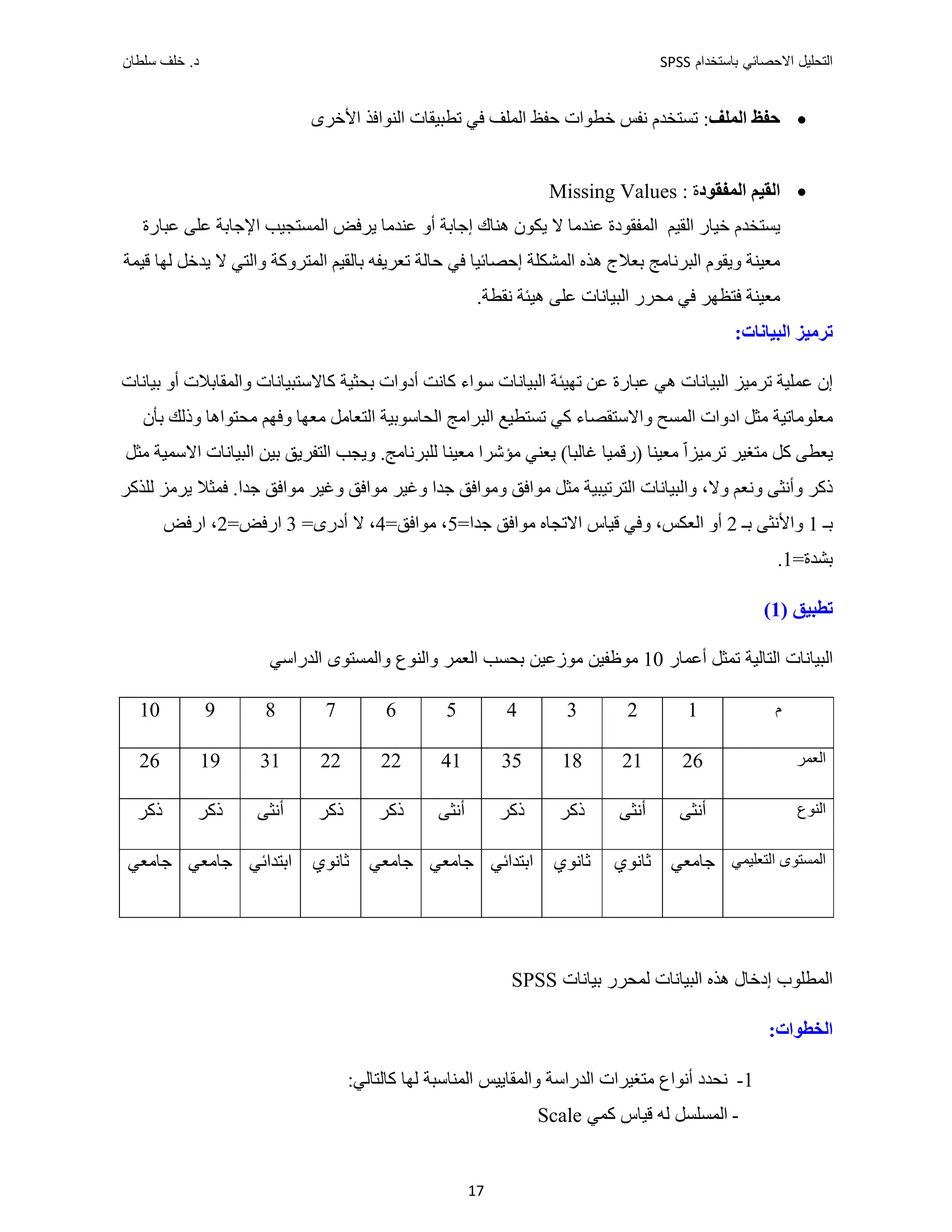 ‫ﺑﺎﺳﺗﺧﺩﺍﻡ‬ ‫ﺍﻻﺣﺻﺎﺋﻲ‬ ‫ﺍﻟﺗﺣﻠﻳﻝ‬
SPSS
‫ﺩ‬
‫ﺳﻠﻁﺎﻥ‬ ‫ﺧﻠﻑ‬ .
17

‫ﺍﻟﻤﻠﻒ‬ ‫ﺣﻔﻆ‬
:
‫ﺍﻟﻨﻮﺍﻓﺬ‬ ‫ﺗﻄﺒﻴﻘﺎﺕ‬ ‫ﻓﻲ‬ ‫ﺍﻟﻤﻠﻒ‬ ‫ﺣﻔﻆ‬ ‫ﺧﻄﻮﺍﺕ‬ ‫ﻧﻔﺲ‬ ‫ﺗﺴﺘﺨﺪﻡ‬
‫ﺍﻷﺧﺮﻯ‬

‫ﺍﻟﻤﻔﻘﻮﺩ‬ ‫ﺍﻟﻘﻴﻢ‬
‫ﺓ‬
Missing Values :
‫ﻳﺴﺘﺨﺪﻡ‬
‫ﺧﻴﺎﺭ‬
‫ﺍﻟﻘﻴﻢ‬
‫ﺍﻟﻤ‬
‫ﻔﻘﻮﺩﺓ‬
‫ﻫﻨﺎﻙ‬ ‫ﻳﻜﻮﻥ‬ ‫ﻻ‬ ‫ﻋﻨﺪﻣﺎ‬
‫ﻋﺒﺎﺭﺓ‬ ‫ﻋﻠﻰ‬ ‫ﺍﻹﺟﺎﺑﺔ‬ ‫ﺍﻟﻤﺴﺘﺠﻴﺐ‬ ‫ﻳﺮﻓﺾ‬ ‫ﻋﻨﺪﻣﺎ‬ ‫ﺃﻭ‬ ‫ﺇﺟﺎﺑﺔ‬
‫ﻫﺬﻩ‬ ‫ﺑﻌﻼﺝ‬ ‫ﺍﻟﺒﺮﻧﺎﻣﺞ‬ ‫ﻭﻳﻘﻮﻡ‬ ‫ﻣﻌﻴﻨﺔ‬
‫ﻗﻴﻤﺔ‬ ‫ﻟﻬﺎ‬ ‫ﻳﺪﺧﻞ‬ ‫ﻻ‬ ‫ﻭﺍﻟﺘﻲ‬ ‫ﺍﻟﻤﺘﺮﻭﻛﺔ‬ ‫ﺑﺎﻟﻘﻴﻢ‬ ‫ﺗﻌﺮﻳﻔﻪ‬ ‫ﺣﺎﻟﺔ‬ ‫ﻓﻲ‬ ‫ﺇﺣﺼﺎﺋﻴﺎ‬ ‫ﺍﻟﻤﺸﻜﻠﺔ‬
‫ﻣﻌﻴﻨﺔ‬
‫ﻧﻘﻄﺔ‬ ‫ﻫﻴﺌﺔ‬ ‫ﻋﻠﻰ‬ ‫ﺍﻟﺒﻴﺎﻧﺎﺕ‬ ‫ﻣﺤﺮﺭ‬ ‫ﻓﻲ‬ ‫ﻓﺘﻈﻬﺮ‬
.
‫ﺍﻟﺒﻴﺎﻧﺎﺕ‬ ‫ﺗﺮﻣﻴﺰ‬
:
‫ﺍﻟﺒﻴ‬ ‫ﺗﺮﻣﻴﺰ‬ ‫ﻋﻤﻠﻴﺔ‬ ‫ﺇﻥ‬
‫ﻋﺒﺎﺭﺓ‬ ‫ﻫﻲ‬ ‫ﺎﻧﺎﺕ‬
‫ﺗﻬﻴﺌﺔ‬ ‫ﻋﻦ‬
‫ﺑﺤﺜﻴﺔ‬ ‫ﺃﺩﻭﺍﺕ‬ ‫ﻛﺎﻧﺖ‬ ‫ﺳﻮﺍء‬ ‫ﺍﻟﺒﻴﺎﻧﺎﺕ‬
‫ﺑﻴﺎﻧﺎﺕ‬ ‫ﺃﻭ‬ ‫ﻭﺍﻟﻤﻘﺎﺑﻼﺕ‬ ‫ﻛﺎﻻﺳﺘﺒﻴﺎﻧﺎﺕ‬
‫ﻣﻌﻠﻮﻣﺎﺗﻴﺔ‬
‫ﺍ‬ ‫ﻣﺜﻞ‬
‫ﺗﺴﺘﻄﻴﻊ‬ ‫ﻛﻲ‬ ‫ﻭﺍﻻﺳﺘﻘﺼﺎء‬ ‫ﺍﻟﻤﺴﺢ‬ ‫ﺩﻭﺍﺕ‬
‫ﻣﻌﻬﺎ‬ ‫ﺍﻟﺘﻌﺎﻣﻞ‬ ‫ﺍﻟﺤﺎﺳﻮﺑﻴﺔ‬ ‫ﺍﻟﺒﺮﺍﻣﺞ‬
‫ﻭﻓﻬﻢ‬
‫ﻣﺤﺘﻮﺍﻫﺎ‬
‫ﺑﺄﻥ‬ ‫ﻭﺫﻟﻚ‬
(‫ﻏﺎﻟﺒﺎ‬ ‫)ﺭﻗﻤﻴﺎ‬ ‫ﻣﻌﻴﻨﺎ‬ ّ‫ﺍ‬‫ﺗﺮﻣﻴﺰ‬ ‫ﻣﺘﻐﻴﺮ‬ ‫ﻛﻞ‬ ‫ﻳﻌﻄﻰ‬
‫ﻟﻠﺒﺮﻧﺎﻣﺞ‬ ‫ﻣﻌﻴﻨﺎ‬ ‫ﻣﺆﺷﺮﺍ‬ ‫ﻳﻌﻨﻲ‬
.
‫ﻣﺜﻞ‬ ‫ﺍﻻﺳﻤﻴﺔ‬ ‫ﺍﻟﺒﻴﺎﻧﺎﺕ‬ ‫ﺑﻴﻦ‬ ‫ﺍﻟﺘﻔﺮﻳﻖ‬ ‫ﻭﻳﺠﺐ‬
‫ﻭﺃﻧﺜﻰ‬ ‫ﺫﻛﺮ‬
‫ﻭﻧﻌﻢ‬
‫ﻭﻻ‬
،
‫ﺍﻟﺘﺮﺗﻴﺒﻴﺔ‬ ‫ﻭﺍﻟﺒﻴﺎﻧﺎﺕ‬
‫ﻣﺜﻞ‬
‫ﻭﻣﻮﺍﻓ‬ ‫ﻣﻮﺍﻓﻖ‬
‫ﺟﺪﺍ‬ ‫ﻣﻮﺍﻓﻖ‬ ‫ﻭﻏﻴﺮ‬ ‫ﻣﻮﺍﻓﻖ‬ ‫ﻭﻏﻴﺮ‬ ‫ﺟﺪﺍ‬ ‫ﻖ‬
‫ﻓﻤﺜﻼ‬ .
‫ﻟﻠﺬﻛﺮ‬ ‫ﻳﺮﻣﺰ‬
‫ﺑـ‬
1
‫ﺑـ‬ ‫ﻭﺍﻷﻧﺜﻰ‬
2
=‫ﺟﺪﺍ‬ ‫ﻣﻮﺍﻓﻖ‬ ‫ﺍﻻﺗﺠﺎﻩ‬ ‫ﻗﻴﺎﺱ‬ ‫ﻭﻓﻲ‬ ،‫ﺍﻟﻌﻜﺲ‬ ‫ﺃﻭ‬
5
،
=‫ﻣﻮﺍﻓﻖ‬
4
‫ﻻ‬ ،
‫ﺃﺩﺭﻯ‬
=
3
=‫ﺍﺭﻓﺾ‬
2
‫ﺍﺭﻓﺾ‬ ،
=‫ﺑﺸﺪﺓ‬
1
.
) ‫ﺗﻄﺒﻴﻖ‬
1
(
‫ﺍﻟ‬
‫ﺃﻋ‬ ‫ﺗﻤﺜﻞ‬ ‫ﺍﻟﺘﺎﻟﻴﺔ‬ ‫ﺒﻴﺎﻧﺎﺕ‬
‫ﻤﺎﺭ‬
10
‫ﺍﻟﻌﻤﺮ‬ ‫ﺑﺤﺴﺐ‬ ‫ﻣﻮﺯﻋﻴﻦ‬ ‫ﻣﻮﻅﻔﻴﻦ‬
‫ﻭﺍﻟﻨﻮﻉ‬
‫ﻭﺍﻟﻤﺴﺘﻮﻯ‬
‫ﺍﻟﺪﺭﺍﺳﻲ‬
‫ﻡ‬
1
2
3
4
5
6
7
8
9
10
‫ﺍﻟﻌﻤﺮ‬
26
21
18
35
41
22
22
31
19
26
‫ﺍﻟﻨﻮﻉ‬
‫ﺃﻧﺜﻰ‬
‫ﺃﻧﺜﻰ‬
‫ﺫﻛﺮ‬
‫ﺫﻛﺮ‬
‫ﺃﻧﺜﻰ‬
‫ﺫﻛﺮ‬
‫ﺫﻛﺮ‬
‫ﺃﻧﺜﻰ‬
‫ﺫﻛﺮ‬
‫ﺫﻛﺮ‬
‫ﺍﻟﺘﻌﻠﻴﻤﻲ‬ ‫ﺍﻟﻤﺴﺘﻮﻯ‬
‫ﺟﺎﻣﻌﻲ‬
‫ﺛﺎﻧﻮﻱ‬
‫ﺛﺎﻧﻮﻱ‬
‫ﺍﺑﺘﺪﺍﺋﻲ‬
‫ﺟﺎﻣﻌﻲ‬
‫ﺟﺎﻣﻌﻲ‬
‫ﺛﺎﻧﻮﻱ‬
‫ﺍﺑﺘﺪﺍ‬
‫ﺋﻲ‬
‫ﺟﺎﻣﻌﻲ‬
‫ﺟﺎﻣﻌﻲ‬
‫ﺑﻴﺎﻧﺎﺕ‬ ‫ﻟﻤﺤﺮﺭ‬ ‫ﺍﻟﺒﻴﺎﻧﺎﺕ‬ ‫ﻫﺬﻩ‬ ‫ﺇﺩﺧﺎﻝ‬ ‫ﺍﻟﻤﻄﻠﻮﺏ‬
SPSS
:‫ﺍﻟﺨﻄﻮﺍﺕ‬
1
-
:‫ﻛﺎﻟﺘﺎﻟﻲ‬ ‫ﻟﻬﺎ‬ ‫ﺍﻟﻤﻨﺎﺳﺒﺔ‬ ‫ﻭﺍﻟﻤﻘﺎﻳﻴﺲ‬ ‫ﺍﻟﺪﺭﺍﺳﺔ‬ ‫ﻣﺘﻐﻴﺮﺍﺕ‬ ‫ﺃﻧﻮﺍﻉ‬ ‫ﻧﺤﺪﺩ‬
-
‫ﺍﻟﻤﺴﻠﺴﻞ‬
‫ﻗﻴﺎﺱ‬ ‫ﻟﻪ‬
‫ﻛﻤﻲ‬
Scale
 