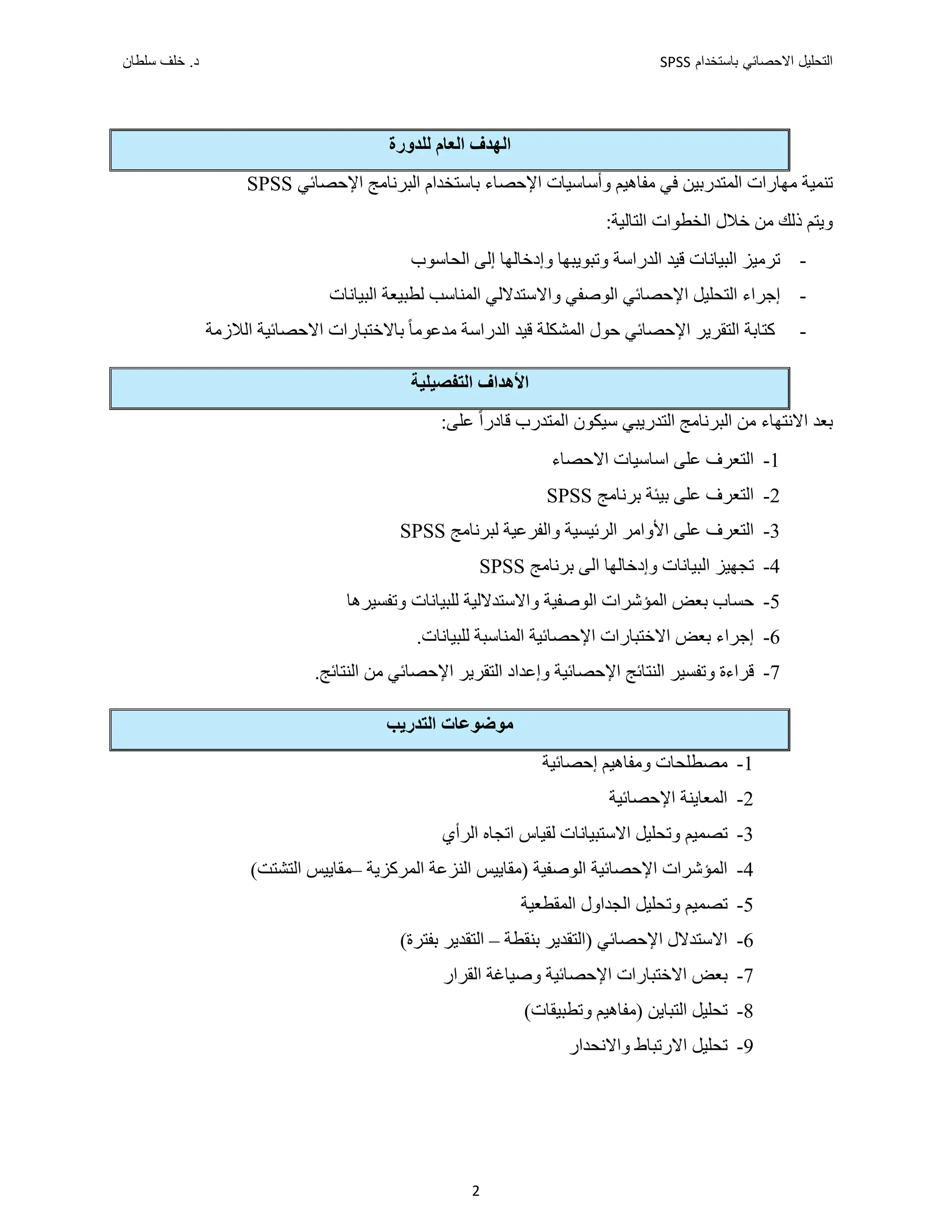 ‫ﺑﺎﺳﺗﺧﺩﺍﻡ‬ ‫ﺍﻻﺣﺻﺎﺋﻲ‬ ‫ﺍﻟﺗﺣﻠﻳﻝ‬
SPSS
‫ﺩ‬
‫ﺳﻠﻁﺎﻥ‬ ‫ﺧﻠﻑ‬ .
2
‫ﺍﻟﻌﺎﻡ‬ ‫ﺍﻟﻬﺪﻑ‬
‫ﻟﻠ‬
‫ﺪﻭﺭﺓ‬
‫ﻣﻬﺎ‬ ‫ﺗﻨﻤﻴﺔ‬
‫ﺭﺍﺕ‬
‫ﻓﻲ‬ ‫ﺍﻟﻤﺘﺪﺭﺑﻴﻦ‬
‫ﻣﻔﺎﻫﻴﻢ‬
‫ﻭ‬
‫ﺃ‬
‫ﺳﺎﺳﻴﺎﺕ‬
‫ﺍﻹﺣﺼﺎ‬
‫ء‬
‫ﺍﻹﺣﺼﺎﺋﻲ‬ ‫ﺍﻟﺒﺮﻧﺎﻣﺞ‬ ‫ﺑﺎﺳﺘﺨﺪﺍﻡ‬
SPSS
‫ﺫﻟﻚ‬ ‫ﻭﻳﺘﻢ‬
‫ﺍﻟﺘﺎﻟﻴ‬ ‫ﺍﻟﺨﻄﻮﺍﺕ‬ ‫ﺧﻼﻝ‬ ‫ﻣﻦ‬
‫ﺔ‬
:
-
‫ﺍﻟﺒﻴﺎﻧﺎﺕ‬ ‫ﺗﺮﻣﻴﺰ‬
‫ﺍﻟﺪﺭ‬ ‫ﻗﻴﺪ‬
‫ﺍﺳﺔ‬
‫ﺇﻟﻰ‬ ‫ﻭﺇﺩﺧﺎﻟﻬﺎ‬ ‫ﻭﺗﺒﻮﻳﺒﻬﺎ‬
‫ﺍﻟﺤﺎﺳﻮﺏ‬
-
‫ﻭﺍﻻ‬ ‫ﺍﻟﻮﺻﻔﻲ‬ ‫ﺍﻹﺣﺼﺎﺋﻲ‬ ‫ﺍﻟﺘﺤﻠﻴﻞ‬ ‫ﺇﺟﺮﺍء‬
‫ﺍﻟﺒﻴﺎﻧﺎﺕ‬ ‫ﻟﻄﺒﻴﻌﺔ‬ ‫ﺍﻟﻤﻨﺎﺳﺐ‬ ‫ﺳﺘﺪﻻﻟﻲ‬
-
‫ﺍﻟﺪﺭﺍﺳﺔ‬ ‫ﻗﻴﺪ‬ ‫ﺍﻟﻤﺸﻜﻠﺔ‬ ‫ﺣﻮﻝ‬ ‫ﺍﻹﺣﺼﺎﺋﻲ‬ ‫ﺍﻟﺘﻘﺮﻳﺮ‬ ‫ﻛﺘﺎﺑﺔ‬
‫ﻣﺪﻋﻮﻣ‬
ً‫ﺎ‬
‫ﺍﻟﻼﺯﻣﺔ‬ ‫ﺍﻻﺣﺼﺎﺋﻴﺔ‬ ‫ﺑﺎﻻﺧﺘﺒﺎﺭﺍﺕ‬
‫ﺍﻟﺘﻔﺼﻴﻠﻴﺔ‬ ‫ﺍﻷﻫﺪﺍﻑ‬
‫ﻣﻦ‬ ‫ﺍﻻﻧﺘﻬﺎء‬ ‫ﺑﻌﺪ‬
‫ﺍﻟ‬
‫ﺍﻟﺘ‬ ‫ﺒﺮﻧﺎﻣﺞ‬
‫ﺪﺭﻳﺒ‬
‫ﻲ‬
‫ﺍﻟﻤ‬ ‫ﺳﻴﻜﻮﻥ‬
‫ﺘﺪﺭﺏ‬
‫ﻗ‬
‫ﻋﻠﻰ‬ ً‫ﺍ‬‫ﺎﺩﺭ‬
:
1
-
‫ﺍﻻﺣﺼﺎء‬ ‫ﺍﺳﺎﺳﻴﺎﺕ‬ ‫ﻋﻠﻰ‬ ‫ﺍﻟﺘﻌﺮﻑ‬
2
-
‫ﻋﻠﻰ‬ ‫ﺍﻟﺘﻌﺮﻑ‬
‫ﺑﻴﺌﺔ‬
‫ﺑﺮﻧﺎﻣﺞ‬
SPSS
3
-
‫ﺍﻟﺮﺋﻴﺴ‬ ‫ﺍﻷﻭﺍﻣﺮ‬ ‫ﻋﻠﻰ‬ ‫ﺍﻟﺘﻌﺮﻑ‬
‫ﻴ‬
‫ﻟﺒﺮﻧﺎﻣﺞ‬ ‫ﻭﺍﻟﻔﺮﻋﻴﺔ‬ ‫ﺔ‬
SPSS
4
-
‫ﺗﺠﻬ‬
‫ﻴ‬
‫ﻭﺇﺩﺧﺎﻟﻬﺎ‬ ‫ﺍﻟﺒﻴﺎﻧﺎﺕ‬ ‫ﺰ‬
‫ﺍﻟﻰ‬
‫ﺑﺮﻧﺎﻣﺞ‬
SPSS
5
-
‫ﺣﺴﺎﺏ‬
‫ﺑﻌﺾ‬
‫ﻟﻠﺒﻴﺎﻧﺎﺕ‬ ‫ﻭﺍﻻﺳﺘﺪﻻﻟﻴﺔ‬ ‫ﺍﻟﻮﺻﻔﻴﺔ‬ ‫ﺍﻟﻤﺆﺷﺮﺍﺕ‬
‫ﻭﺗﻔﺴﻴﺮﻫﺎ‬
6
-
‫ﺇ‬
‫ﺟﺮﺍء‬
‫ﺍﻻﺧﺘﺒ‬ ‫ﺑﻌﺾ‬
‫ﺍﻟﻤﻨﺎﺳﺒﺔ‬ ‫ﺍﻹﺣﺼﺎﺋﻴﺔ‬ ‫ﺎﺭﺍﺕ‬
‫ﻟ‬
‫ﻠﺒ‬
‫ﻴﺎﻧﺎﺕ‬
.
7
-
‫ﻭ‬ ‫ﻗﺮﺍءﺓ‬
‫ﺍﻹﺣﺼﺎﺋﻴﺔ‬ ‫ﺍﻟﻨﺘﺎﺋﺞ‬ ‫ﺗﻔﺴﻴﺮ‬
‫ﻭ‬
‫ﺇﻋﺪﺍﺩ‬
.‫ﺍﻟﻨﺘﺎﺋﺞ‬ ‫ﻣﻦ‬ ‫ﺍﻹﺣﺼﺎﺋﻲ‬ ‫ﺍﻟﺘﻘﺮﻳﺮ‬
‫ﻣ‬
‫ﺍﻟﺘﺪﺭﻳﺐ‬ ‫ﻮﺿﻮﻋﺎﺕ‬
1
-
‫ﺇﺣﺼﺎﺋﻴﺔ‬ ‫ﻭﻣﻔﺎﻫﻴﻢ‬ ‫ﻣﺼﻄﻠﺤﺎﺕ‬
2
-
‫ﺍﻹﺣﺼﺎﺋﻴﺔ‬ ‫ﺍﻟﻤﻌﺎﻳﻨﺔ‬
3
-
‫ﻟﻘﻴﺎﺱ‬ ‫ﺍﻻﺳﺘﺒﻴﺎﻧﺎﺕ‬ ‫ﻭﺗﺤﻠﻴﻞ‬ ‫ﺗﺼﻤﻴﻢ‬
‫ﺍ‬
‫ﺍﻟﺮﺃﻱ‬ ‫ﺗﺠﺎﻩ‬
4
-
‫ﺍﻟﻤﺮﻛﺰﻳﺔ‬ ‫ﺍﻟﻨﺰﻋﺔ‬ ‫)ﻣﻘﺎﻳﻴﺲ‬ ‫ﺍﻟﻮﺻﻔﻴﺔ‬ ‫ﺍﻹﺣﺼﺎﺋﻴﺔ‬ ‫ﺍﻟﻤﺆﺷﺮﺍﺕ‬
–
(‫ﺍﻟﺘﺸﺘﺖ‬ ‫ﻣﻘﺎﻳﻴﺲ‬
5
-
‫ﻭﺗﺤﻠﻴﻞ‬ ‫ﺗﺼﻤﻴﻢ‬
‫ﺍﻟﻤﻘﻄﻌﻴﺔ‬ ‫ﺍﻟﺠﺪﺍﻭﻝ‬
6
-
‫ﺑﻨﻘﻄﺔ‬ ‫)ﺍﻟﺘﻘﺪﻳﺮ‬ ‫ﺍﻹﺣﺼﺎﺋﻲ‬ ‫ﺍﻻﺳﺘﺪﻻﻝ‬
–
(‫ﺑﻔﺘﺮﺓ‬ ‫ﺍﻟﺘﻘﺪﻳﺮ‬
7
-
‫ﺑﻌﺾ‬
‫ﺍﻟﻘﺮﺍﺭ‬ ‫ﻭﺻﻴﺎﻏﺔ‬ ‫ﺍﻹﺣﺼﺎﺋﻴﺔ‬ ‫ﺍﻻﺧﺘﺒﺎﺭﺍﺕ‬
8
-
‫ﺗﺤ‬
‫ﻠ‬
(‫ﻭﺗﻄﺒﻴﻘﺎﺕ‬ ‫)ﻣﻔﺎﻫﻴﻢ‬ ‫ﺍﻟﺘﺒﺎﻳﻦ‬ ‫ﻴﻞ‬
9
-
‫ﻭﺍﻻﻧﺤﺪﺍﺭ‬ ‫ﺍﻻﺭﺗﺒﺎﻁ‬ ‫ﺗﺤﻠﻴﻞ‬
 