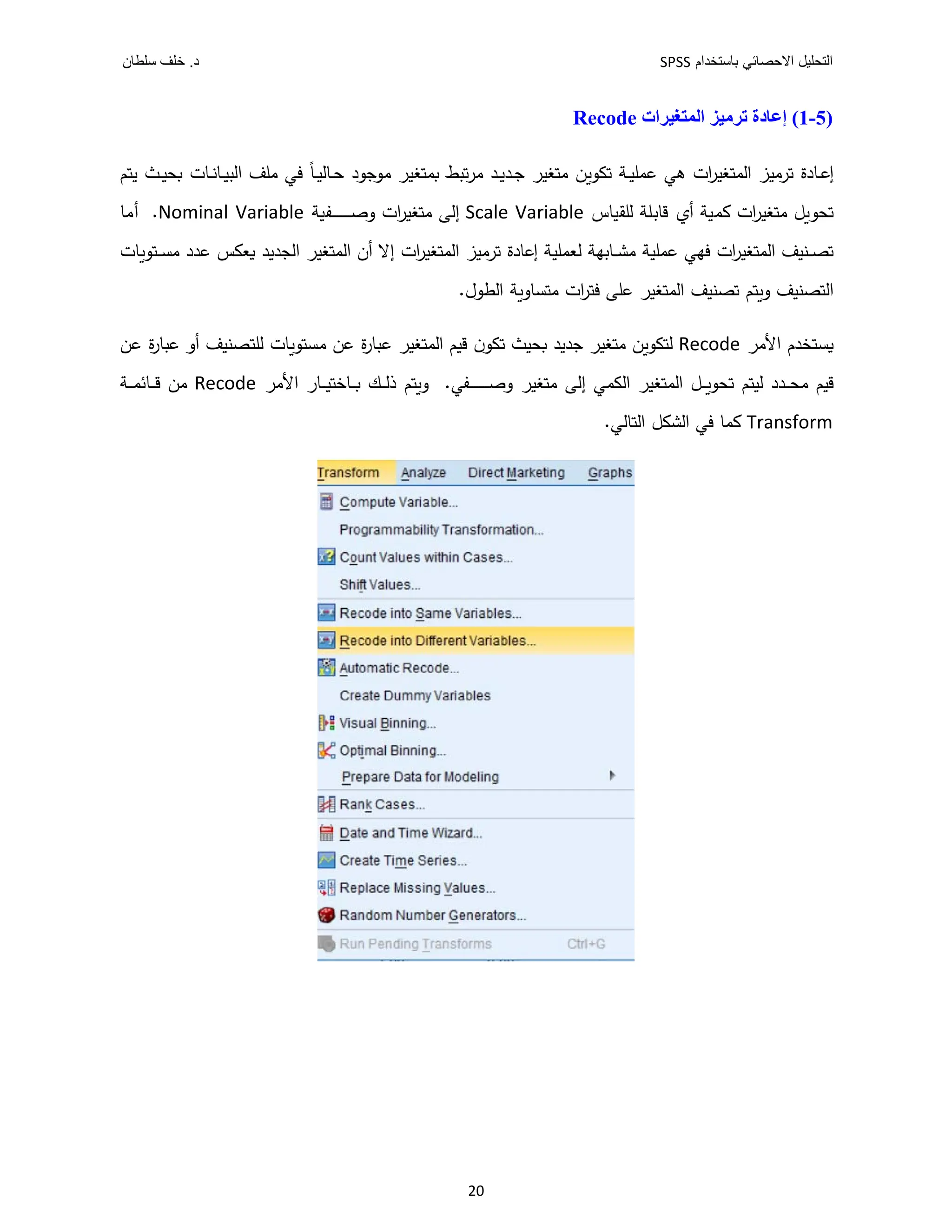 ‫ﺑﺎﺳﺗﺧﺩﺍﻡ‬ ‫ﺍﻻﺣﺻﺎﺋﻲ‬ ‫ﺍﻟﺗﺣﻠﻳﻝ‬
SPSS
‫ﺩ‬
‫ﺳﻠﻁﺎﻥ‬ ‫ﺧﻠﻑ‬ .
20
)
5
-
1
(
‫ﺍﻟﻤﺘﻐﻴﺮﺍﺕ‬ ‫ﺗﺮﻣﻴﺰ‬ ‫ﺇﻋﺎﺩﺓ‬
Recode
‫ﯾ‬ ‫ـث‬‫ـ‬ ‫ـﺎت‬‫ـ‬‫ﻧ‬‫ـﺎ‬‫ـ‬ ‫اﻟ‬ ‫ﻣﻠﻒ‬ ‫ﻓﻲ‬ ً‫ﺎ‬‫ـ‬‫ـ‬ ‫ـﺎﻟ‬‫ـ‬‫ﺣ‬ ‫د‬ ‫ﺟ‬ ‫ﻣ‬ ‫ر‬ ‫ﻐ‬ ‫ط‬ ‫ﺗ‬‫ر‬‫ﻣ‬ ‫ـد‬‫ـ‬‫ﯾ‬‫ـد‬‫ـ‬‫ﺟ‬ ‫ر‬ ‫ﻐ‬ ‫ﻣ‬ ‫ﺗ‬ ‫ـﺔ‬‫ـ‬ ‫ﻠ‬ ‫ﻋ‬ ‫ﻫﻲ‬ ‫ات‬
‫ر‬ ‫ﻐ‬ ‫اﻟ‬ ‫ز‬ ‫ﺗرﻣ‬ ‫ـﺎدة‬‫ـ‬‫ﻋ‬‫إ‬
‫ﺎس‬ ‫ﻟﻠﻘ‬ ‫ﻗﺎﺑﻠﺔ‬ ‫أ‬ ‫ﺔ‬ ‫ات‬
‫ر‬ ‫ﻐ‬ ‫ﻣ‬ ‫ﻞ‬ ‫ﺗ‬
Scale Variable
‫ﺔ‬ ‫ـﻔ‬‫ـ‬‫ـ‬‫ـ‬‫ـ‬‫ـ‬‫ـ‬‫ـ‬‫ـ‬‫ـ‬‫ـ‬‫ـ‬‫ـ‬‫ـ‬‫ﺻ‬‫و‬ ‫ات‬
‫ر‬ ‫ﻐ‬ ‫ﻣ‬ ‫إﻟﻰ‬
Nominal Variable
‫أﻣﺎ‬ .
‫ﻐ‬ ‫اﻟ‬ ‫ﻒ‬ ‫ـ‬‫ـ‬‫ـ‬ ‫ﺗ‬
‫ﺎت‬ ‫ـ‬‫ـ‬‫ـ‬ ‫ﻣ‬ ‫ﻋدد‬ ‫س‬ ‫ﻌ‬ ‫دﯾد‬ ‫اﻟ‬ ‫ر‬ ‫ﻐ‬ ‫اﻟ‬ ‫أن‬ ‫إﻻ‬ ‫ات‬
‫ر‬ ‫ﻐ‬ ‫اﻟ‬ ‫ز‬ ‫ﺗرﻣ‬ ‫إﻋﺎدة‬ ‫ﺔ‬ ‫ﻠ‬ ‫ﻟﻌ‬ ‫ـﺎﺑﻬﺔ‬‫ـ‬‫ـ‬ ‫ﻣ‬ ‫ﺔ‬ ‫ﻠ‬ ‫ﻋ‬ ‫ﻓﻬﻲ‬ ‫ات‬
‫ر‬
.‫ل‬ ‫اﻟ‬ ‫ﺔ‬ ‫ﺎو‬ ‫ﻣ‬ ‫ات‬
‫ر‬ ‫ﻓ‬ ‫ﻋﻠﻰ‬ ‫ر‬ ‫ﻐ‬ ‫اﻟ‬ ‫ﻒ‬ ‫ﺗ‬ ‫و‬ ‫ﻒ‬ ‫اﻟ‬
‫اﻷﻣر‬ ‫دم‬
Recode
‫ﻋ‬ ‫ة‬
‫ر‬‫ﺎ‬ ‫ﻋ‬ ‫أو‬ ‫ﻒ‬ ‫ﻟﻠ‬ ‫ﺎت‬ ‫ﻣ‬ ‫ﻋ‬ ‫ة‬
‫ر‬‫ﺎ‬ ‫ﻋ‬ ‫ر‬ ‫ﻐ‬ ‫اﻟ‬ ‫ﻗ‬ ‫ن‬ ‫ﺗ‬ ‫ث‬ ‫ﺟدﯾد‬ ‫ر‬ ‫ﻐ‬ ‫ﻣ‬ ‫ﻟ‬
‫ﺗ‬ ‫ﻟ‬ ‫ـدد‬‫ـ‬‫ـ‬‫ـ‬ ‫ﻣ‬ ‫ﻗ‬
‫اﻷﻣر‬ ‫ـﺎر‬‫ـ‬‫ـ‬‫ـ‬ ‫ـﺎﺧ‬‫ـ‬‫ـ‬‫ـ‬ ‫ـ‬‫ـ‬‫ـ‬‫ـ‬‫ﻟ‬‫ذ‬ ‫و‬ .‫ـﻔﻲ‬‫ـ‬‫ـ‬‫ـ‬‫ـ‬‫ـ‬‫ـ‬‫ـ‬‫ـ‬‫ـ‬‫ـ‬‫ـ‬‫ـ‬‫ـ‬‫ﺻ‬‫و‬ ‫ر‬ ‫ﻐ‬ ‫ﻣ‬ ‫إﻟﻰ‬ ‫ﻲ‬ ‫اﻟ‬ ‫ر‬ ‫ﻐ‬ ‫اﻟ‬ ‫ـﻞ‬‫ـ‬‫ـ‬‫ـ‬
Recode
‫ـﺔ‬‫ـ‬‫ـ‬‫ـ‬ ‫ـﺎﺋ‬‫ـ‬‫ـ‬‫ـ‬‫ﻗ‬ ‫ﻣ‬
Transform
.‫ﺎﻟﻲ‬ ‫اﻟ‬ ‫ﻞ‬ ‫اﻟ‬ ‫ﻓﻲ‬ ‫ﺎ‬
 