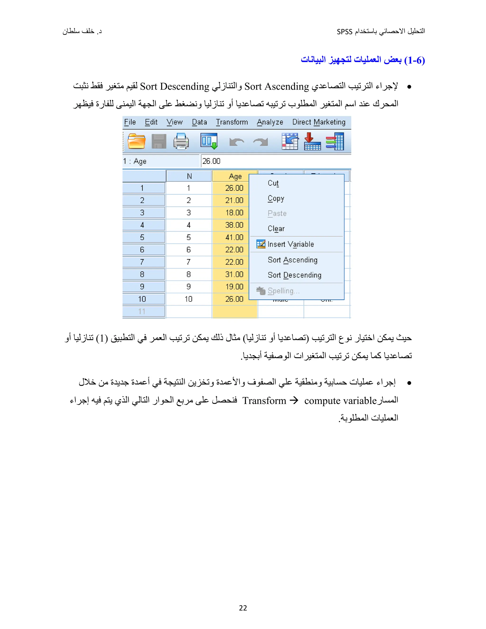 ‫ﺑﺎﺳﺗﺧﺩﺍﻡ‬ ‫ﺍﻻﺣﺻﺎﺋﻲ‬ ‫ﺍﻟﺗﺣﻠﻳﻝ‬
SPSS
‫ﺩ‬
‫ﺳﻠﻁﺎﻥ‬ ‫ﺧﻠﻑ‬ .
22
)
6
-
1
‫ﺍﻟﺒﻴﺎﻧﺎﺕ‬ ‫ﻟﺘﺠﻬﻴﺰ‬ ‫ﺍﻟﻌﻤﻠﻴﺎﺕ‬ ‫ﺑﻌﺾ‬ (

‫ﺍﻟﺘﺼﺎﻋﺪﻱ‬ ‫ﺍﻟﺘﺮﺗﻴﺐ‬ ‫ﻹﺟﺮﺍء‬
Sort Ascending
‫ﻭﺍﻟﺘﻨﺎﺯ‬
‫ﻟﻲ‬
Sort Descending
‫ﻟﻘﻴﻢ‬
‫ﻣﺘﻐﻴﺮ‬
‫ﻧﺜﺒﺖ‬ ‫ﻓﻘﻂ‬
‫ﺍﻟﻤﻄﻠﻮ‬ ‫ﺍﻟﻤﺘﻐﻴﺮ‬ ‫ﺍﺳﻢ‬ ‫ﻋﻨﺪ‬ ‫ﺍﻟﻤﺤﺮﻙ‬
‫ﻭﻧﻀﻐﻂ‬ ‫ﺗﻨﺎﺯﻟﻴﺎ‬ ‫ﺃﻭ‬ ‫ﺗﺼﺎﻋﺪﻳﺎ‬ ‫ﺗﺮﺗﻴﺒﻪ‬ ‫ﺏ‬
‫ﻋﻠﻰ‬
‫ﻓﻴﻈﻬﺮ‬ ‫ﻟﻠﻔﺎﺭﺓ‬ ‫ﺍﻟﻴﻤﻨﻰ‬ ‫ﺍﻟﺠﻬﺔ‬
‫ﻧ‬ ‫ﺍﺧﺘﻴﺎﺭ‬ ‫ﻳﻤﻜﻦ‬ ‫ﺣﻴﺚ‬
(‫ﺗﻨﺎﺯﻟﻴﺎ‬ ‫ﺃﻭ‬ ‫)ﺗﺼﺎﻋﺪﻳﺎ‬ ‫ﺍﻟﺘﺮﺗﻴﺐ‬ ‫ﻮﻉ‬
‫ﻓﻲ‬ ‫ﺍﻟﻌﻤﺮ‬ ‫ﺗﺮﺗﻴﺐ‬ ‫ﻳﻤﻜﻦ‬ ‫ﺫﻟﻚ‬ ‫ﻣﺜﺎﻝ‬
) ‫ﺍﻟﺘﻄﺒﻴﻖ‬
1
‫ﺃﻭ‬ ‫ﺗﻨﺎﺯﻟﻴﺎ‬ (
‫ﺗﺼﺎﻋﺪﻳﺎ‬
.‫ﺃﺑﺠﺪﻳﺎ‬ ‫ﺍﻟﻮﺻﻔﻴﺔ‬ ‫ﺍﻟﻤﺘﻐﻴﺮﺍﺕ‬ ‫ﺗﺮﺗﻴﺐ‬ ‫ﻳﻤﻜﻦ‬ ‫ﻛﻤﺎ‬

‫ﺍﻟﺼﻔﻮﻑ‬ ‫ﻋﻠﻲ‬ ‫ﻭﻣﻨﻄﻘﻴﺔ‬ ‫ﺣﺴﺎﺑﻴﺔ‬ ‫ﻋﻤﻠﻴﺎﺕ‬ ‫ﺇﺟﺮﺍء‬
‫ﺧﻼﻝ‬ ‫ﻣﻦ‬ ‫ﺟﺪﻳﺪﺓ‬ ‫ﺃﻋﻤﺪﺓ‬ ‫ﻓﻲ‬ ‫ﺍﻟﻨﺘﻴﺠﺔ‬ ‫ﻭﺗﺨﺰﻳﻦ‬ ‫ﻭﺍﻷﻋﻤﺪﺓ‬
‫ﺍﻟﻤﺴﺎﺭ‬
compute variable
Transform 
‫ﺇﺟﺮﺍء‬ ‫ﻓﻴﻪ‬ ‫ﻳﺘﻢ‬ ‫ﺍﻟﺬﻱ‬ ‫ﺍﻟﺘﺎﻟﻲ‬ ‫ﺍﻟﺤﻮﺍﺭ‬ ‫ﻣﺮﺑﻊ‬ ‫ﻋﻠﻰ‬ ‫ﻓﻨﺤﺼﻞ‬
.‫ﺍﻟﻤﻄﻠﻮﺑﺔ‬ ‫ﺍﻟﻌﻤﻠﻴﺎﺕ‬
 