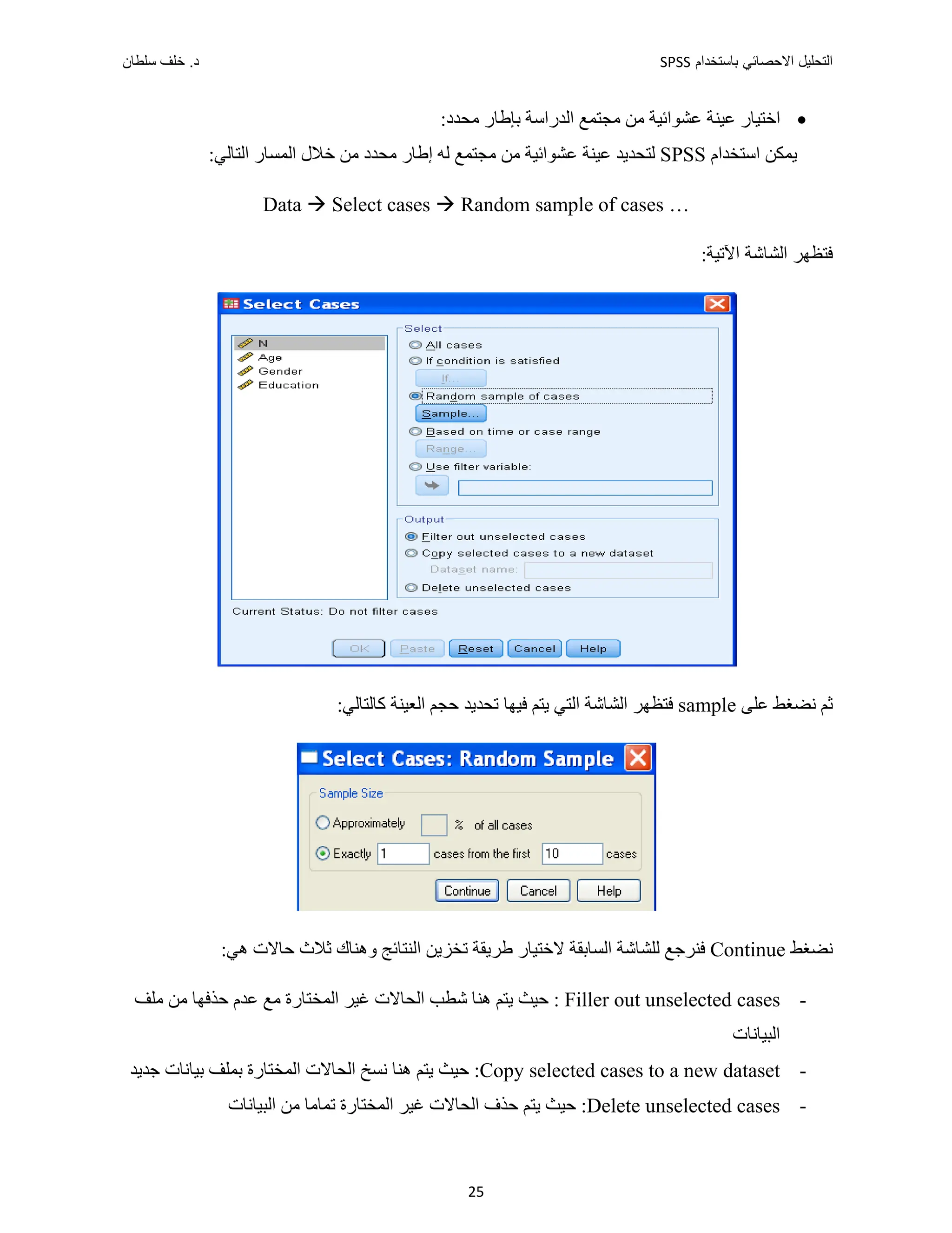 ‫ﺑﺎﺳﺗﺧﺩﺍﻡ‬ ‫ﺍﻻﺣﺻﺎﺋﻲ‬ ‫ﺍﻟﺗﺣﻠﻳﻝ‬
SPSS
‫ﺩ‬
‫ﺳﻠﻁﺎﻥ‬ ‫ﺧﻠﻑ‬ .
25

:‫ﻣﺤﺪﺩ‬ ‫ﺑﺈﻁﺎﺭ‬ ‫ﺍﻟﺪﺭﺍﺳﺔ‬ ‫ﻣﺠﺘﻤﻊ‬ ‫ﻣﻦ‬ ‫ﻋﺸﻮﺍﺋﻴﺔ‬ ‫ﻋﻴﻨﺔ‬ ‫ﺍﺧﺘﻴﺎﺭ‬
‫ﺍﺳﺘﺨﺪﺍﻡ‬ ‫ﻳﻤﻜﻦ‬
SPSS
:‫ﺍﻟﺘﺎﻟﻲ‬ ‫ﺍﻟﻤﺴﺎﺭ‬ ‫ﺧﻼﻝ‬ ‫ﻣﻦ‬ ‫ﻣﺤﺪﺩ‬ ‫ﺇﻁﺎﺭ‬ ‫ﻟﻪ‬ ‫ﻣﺠﺘﻤﻊ‬ ‫ﻣﻦ‬ ‫ﻋﺸﻮﺍﺋﻴﺔ‬ ‫ﻋﻴﻨﺔ‬ ‫ﻟﺘﺤﺪﻳﺪ‬
Data  Select cases  Random sample of cases …
:‫ﺍﻵﺗﻴﺔ‬ ‫ﺍﻟﺸﺎﺷﺔ‬ ‫ﻓﺘﻈﻬﺮ‬
‫ﻋﻠﻰ‬ ‫ﻧﻀﻐﻂ‬ ‫ﺛﻢ‬
sample
:‫ﻛﺎﻟﺘﺎﻟﻲ‬ ‫ﺍﻟﻌﻴﻨﺔ‬ ‫ﺣﺠﻢ‬ ‫ﺗﺤﺪﻳﺪ‬ ‫ﻓﻴﻬﺎ‬ ‫ﻳﺘﻢ‬ ‫ﺍﻟﺘﻲ‬ ‫ﺍﻟﺸﺎﺷﺔ‬ ‫ﻓﺘﻈﻬﺮ‬
‫ﻧﻀﻐﻂ‬
Continue
:‫ﻫﻲ‬ ‫ﺣﺎﻻﺕ‬ ‫ﺛﻼﺙ‬ ‫ﻭﻫﻨﺎﻙ‬ ‫ﺍﻟﻨﺘﺎﺋﺞ‬ ‫ﺗﺨﺰﻳﻦ‬ ‫ﻁﺮﻳﻘﺔ‬ ‫ﻻﺧﺘﻴﺎﺭ‬ ‫ﺍﻟﺴﺎﺑﻘﺔ‬ ‫ﻟﻠﺸﺎﺷﺔ‬ ‫ﻓﻨﺮﺟﻊ‬
-
Filler out unselected cases
‫ﺣﻴ‬ :
‫ﻣﻠﻒ‬ ‫ﻣﻦ‬ ‫ﺣﺬﻓﻬﺎ‬ ‫ﻋﺪﻡ‬ ‫ﻣﻊ‬ ‫ﺍﻟﻤﺨﺘﺎﺭﺓ‬ ‫ﻏﻴﺮ‬ ‫ﺍﻟﺤﺎﻻﺕ‬ ‫ﺷﻄﺐ‬ ‫ﻫﻨﺎ‬ ‫ﻳﺘﻢ‬ ‫ﺚ‬
‫ﺍﻟﺒﻴﺎﻧﺎﺕ‬
-
Copy selected cases to a new dataset
‫ﺟﺪﻳﺪ‬ ‫ﺑﻴﺎﻧﺎﺕ‬ ‫ﺑﻤﻠﻒ‬ ‫ﺍﻟﻤﺨﺘﺎﺭﺓ‬ ‫ﺍﻟﺤﺎﻻﺕ‬ ‫ﻧﺴﺦ‬ ‫ﻫﻨﺎ‬ ‫ﻳﺘﻢ‬ ‫ﺣﻴﺚ‬ :
-
Delete unselected cases
‫ﺍﻟﺒﻴﺎﻧﺎﺕ‬ ‫ﻣﻦ‬ ‫ﺗﻤﺎﻣﺎ‬ ‫ﺍﻟﻤﺨﺘﺎﺭﺓ‬ ‫ﻏﻴﺮ‬ ‫ﺍﻟﺤﺎﻻﺕ‬ ‫ﺣﺬﻑ‬ ‫ﻳﺘﻢ‬ ‫ﺣﻴﺚ‬ :
 