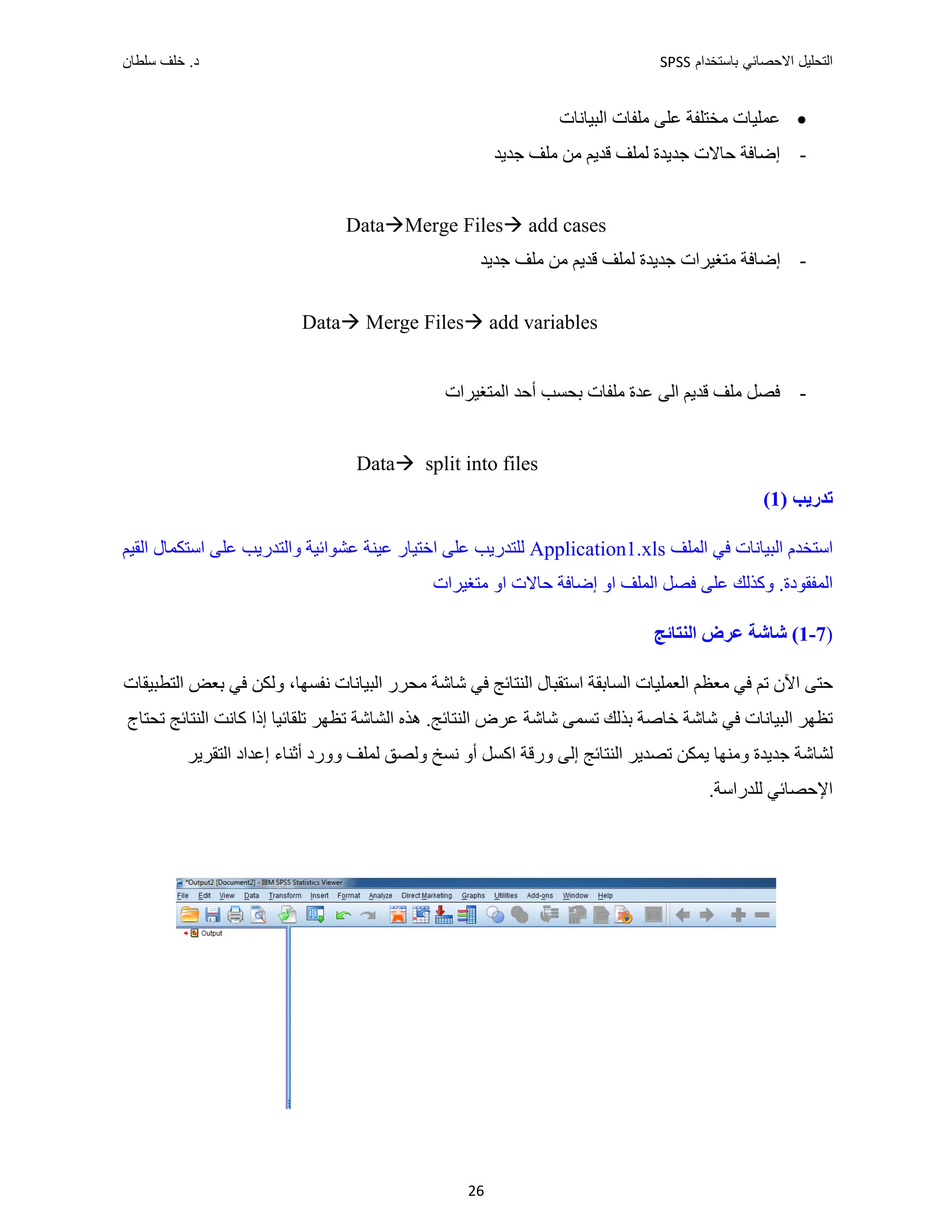 ‫ﺑﺎﺳﺗﺧﺩﺍﻡ‬ ‫ﺍﻻﺣﺻﺎﺋﻲ‬ ‫ﺍﻟﺗﺣﻠﻳﻝ‬
SPSS
‫ﺩ‬
‫ﺳﻠﻁﺎﻥ‬ ‫ﺧﻠﻑ‬ .
26

‫ﺍﻟﺒﻴ‬ ‫ﻣﻠﻔﺎﺕ‬ ‫ﻋﻠﻰ‬ ‫ﻣﺨﺘﻠﻔﺔ‬ ‫ﻋﻤﻠﻴﺎﺕ‬
‫ﺎﻧﺎﺕ‬
-
‫ﺟﺪﻳﺪ‬ ‫ﻣﻠﻒ‬ ‫ﻣﻦ‬ ‫ﻗﺪﻳﻢ‬ ‫ﻟﻤﻠﻒ‬ ‫ﺟﺪﻳﺪﺓ‬ ‫ﺣﺎﻻﺕ‬ ‫ﺇﺿﺎﻓﺔ‬
DataMerge Files add cases
-
‫ﺟﺪﻳﺪ‬ ‫ﻣﻠﻒ‬ ‫ﻣﻦ‬ ‫ﻗﺪﻳﻢ‬ ‫ﻟﻤﻠﻒ‬ ‫ﺟﺪﻳﺪﺓ‬ ‫ﻣﺘﻐﻴﺮﺍﺕ‬ ‫ﺇﺿﺎﻓﺔ‬
Data Merge Files add variables
-
‫ﺍﻟﻤﺘﻐﻴﺮﺍﺕ‬ ‫ﺃﺣﺪ‬ ‫ﺑﺤﺴﺐ‬ ‫ﻣﻠﻔﺎﺕ‬ ‫ﻋﺪﺓ‬ ‫ﺍﻟﻰ‬ ‫ﻗﺪﻳﻢ‬ ‫ﻣﻠﻒ‬ ‫ﻓﺼﻞ‬
Data split into files
‫ﺗﺪﺭﻳﺐ‬
)
1
(
‫ﺍﻟﻤ‬ ‫ﻓﻲ‬ ‫ﺍﻟﺒﻴﺎﻧﺎﺕ‬ ‫ﺍﺳﺘﺨﺪﻡ‬
‫ﻠﻒ‬
Application1.xls
‫ﺍﻟﻘﻴﻢ‬ ‫ﺍﺳﺘﻜﻤﺎﻝ‬ ‫ﻋﻠﻰ‬ ‫ﻭﺍﻟﺘﺪﺭﻳﺐ‬ ‫ﻋﺸﻮﺍﺋﻴﺔ‬ ‫ﻋﻴﻨﺔ‬ ‫ﺍﺧﺘﻴﺎﺭ‬ ‫ﻋﻠﻰ‬ ‫ﻟﻠﺘﺪﺭﻳﺐ‬
.‫ﺍﻟﻤﻔﻘﻮﺩﺓ‬
‫ﻣﺘﻐﻴﺮﺍﺕ‬ ‫ﺍﻭ‬ ‫ﺣﺎﻻﺕ‬ ‫ﺇﺿﺎﻓﺔ‬ ‫ﺍﻭ‬ ‫ﺍﻟﻤﻠﻒ‬ ‫ﻓﺼﻞ‬ ‫ﻋﻠﻰ‬ ‫ﻭﻛﺬﻟﻚ‬
)
7
-
1
‫ﺍﻟﻨﺘﺎﺋﺞ‬ ‫ﻋﺮﺽ‬ ‫ﺷﺎﺷﺔ‬ (
‫ﺍﻟﺒﻴﺎﻧﺎﺕ‬ ‫ﻣﺤﺮﺭ‬ ‫ﺷﺎﺷﺔ‬ ‫ﻓﻲ‬ ‫ﺍﻟﻨﺘﺎﺋﺞ‬ ‫ﺍﺳﺘﻘﺒﺎﻝ‬ ‫ﺍﻟﺴﺎﺑﻘﺔ‬ ‫ﺍﻟﻌﻤﻠﻴﺎﺕ‬ ‫ﻣﻌﻈﻢ‬ ‫ﻓﻲ‬ ‫ﺗﻢ‬ ‫ﺍﻵﻥ‬ ‫ﺣﺘﻰ‬
،‫ﻧﻔﺴﻬﺎ‬
‫ﺍﻟﺘﻄ‬ ‫ﺑﻌﺾ‬ ‫ﻓﻲ‬ ‫ﻭﻟﻜﻦ‬
‫ﺒﻴﻘﺎﺕ‬
‫ﺗﺤﺘﺎﺝ‬ ‫ﺍﻟﻨﺘﺎﺋﺞ‬ ‫ﻛﺎﻧﺖ‬ ‫ﺇﺫﺍ‬ ‫ﺗﻠﻘﺎﺋﻴﺎ‬ ‫ﺗﻈﻬﺮ‬ ‫ﺍﻟﺸﺎﺷﺔ‬ ‫ﻫﺬﻩ‬ .‫ﺍﻟﻨﺘﺎﺋﺞ‬ ‫ﻋﺮﺽ‬ ‫ﺷﺎﺷﺔ‬ ‫ﺗﺴﻤﻰ‬ ‫ﺑﺬﻟﻚ‬ ‫ﺧﺎﺻﺔ‬ ‫ﺷﺎﺷﺔ‬ ‫ﻓﻲ‬ ‫ﺍﻟﺒﻴﺎﻧﺎﺕ‬ ‫ﺗﻈﻬﺮ‬
‫ﺍﻟﺘﻘﺮﻳﺮ‬ ‫ﺇﻋﺪﺍﺩ‬ ‫ﺃﺛﻨﺎء‬ ‫ﻭﻭﺭﺩ‬ ‫ﻟﻤﻠﻒ‬ ‫ﻭﻟﺼﻖ‬ ‫ﻧﺴﺦ‬ ‫ﺃﻭ‬ ‫ﺍﻛﺴﻞ‬ ‫ﻭﺭﻗﺔ‬ ‫ﺇﻟﻰ‬ ‫ﺍﻟﻨﺘﺎﺋﺞ‬ ‫ﺗﺼﺪﻳﺮ‬ ‫ﻳﻤﻜﻦ‬ ‫ﻭﻣﻨﻬﺎ‬ ‫ﺟﺪﻳﺪﺓ‬ ‫ﻟﺸﺎﺷﺔ‬
.‫ﻟﻠﺪﺭﺍﺳﺔ‬ ‫ﺍﻹﺣﺼﺎﺋﻲ‬
 