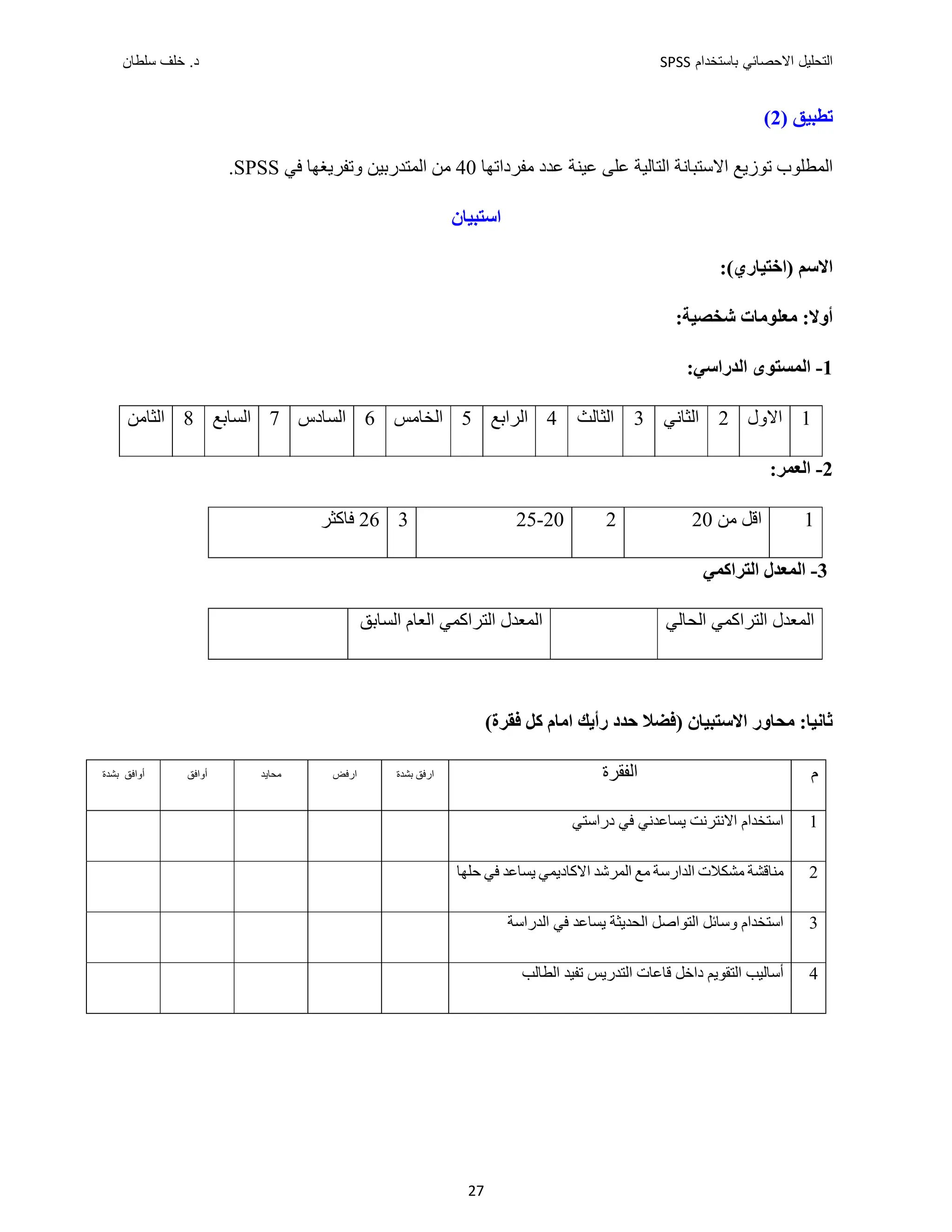 ‫ﺑﺎﺳﺗﺧﺩﺍﻡ‬ ‫ﺍﻻﺣﺻﺎﺋﻲ‬ ‫ﺍﻟﺗﺣﻠﻳﻝ‬
SPSS
‫ﺩ‬
‫ﺳﻠﻁﺎﻥ‬ ‫ﺧﻠﻑ‬ .
27
‫ﺗ‬
‫ﻄﺒﻴﻖ‬
)
2
(
‫ﺗﻮﺯﻳﻊ‬ ‫ﺍﻟﻤﻄﻠﻮﺏ‬
‫ﺍﻻﺳﺘﺒﺎﻧﺔ‬
‫ﺍﻟﺘﺎﻟﻴﺔ‬
‫ﻣﻔﺮﺩﺍﺗﻬﺎ‬ ‫ﻋﺪﺩ‬ ‫ﻋﻴﻨﺔ‬ ‫ﻋﻠﻰ‬
40
‫ﻣﻦ‬
‫ﺍﻟﻤﺘﺪﺭﺑﻴﻦ‬
‫ﻓﻲ‬ ‫ﻭﺗﻔﺮﻳﻐﻬﺎ‬
SPSS
.
‫ﺍﺳﺘﺒﻴﺎﻥ‬
:(‫)ﺍﺧﺘﻴﺎﺭﻱ‬ ‫ﺍﻻﺳﻢ‬
:‫ﺷﺨﺼﻴﺔ‬ ‫ﻣﻌﻠﻮﻣﺎﺕ‬ :‫ﺃﻭﻻ‬
1
-
‫ﺍﻟﻤ‬
‫ﺍﻟﺪﺭﺍﺳﻲ‬ ‫ﺴﺘﻮﻯ‬
:
1
‫ﺍﻻﻭﻝ‬
2
‫ﺍﻟﺜﺎﻧﻲ‬
3
‫ﺍﻟﺜﺎﻟﺚ‬
4
‫ﺍﻟﺮﺍﺑﻊ‬
5
‫ﺍﻟﺨﺎﻣﺲ‬
6
‫ﺍﻟﺴﺎﺩﺱ‬
7
‫ﺍﻟﺴﺎﺑﻊ‬
8
‫ﺍﻟﺜﺎﻣﻦ‬
2
-
‫ﺍﻟﻌﻤﺮ‬
:
1
‫ﻣﻦ‬ ‫ﺍﻗﻞ‬
20
2
20
-
25
3
26
‫ﻓﺎﻛﺜﺮ‬
3
-
‫ﺍﻟ‬
‫ﻤ‬
‫ﺍﻟﺘﺮﺍﻛﻤ‬ ‫ﻌﺪﻝ‬
‫ﻲ‬
‫ﺍﻟﺘﺮﺍﻛﻤ‬ ‫ﺍﻟﻤﻌﺪﻝ‬
‫ﻲ‬
‫ﺍﻟﺤﺎﻟﻲ‬
‫ﺍﻟﺘﺮﺍﻛﻤ‬ ‫ﺍﻟﻤﻌﺪﻝ‬
‫ﻲ‬
‫ﺍﻟﺴﺎﺑﻖ‬ ‫ﺍﻟﻌﺎﻡ‬
‫ﺍﻻﺳﺘﺒﻴﺎﻥ‬ ‫ﻣﺤﺎﻭﺭ‬ :‫ﺛﺎﻧﻴﺎ‬
‫ﺣﺪﺩ‬ ‫)ﻓﻀﻼ‬
‫ﺭﺃﻳﻚ‬
‫ﺍﻣﺎﻡ‬
‫ﻛﻞ‬
(‫ﻓﻘﺮﺓ‬
‫ﺃﻭﺍﻓﻖ‬
‫ﺑﺸﺪﺓ‬ ‫ﺃﻭﺍﻓﻖ‬ ‫ﻣﺤﺎﻳﺪ‬ ‫ﺍﺭﻓﺾ‬ ‫ﺍﺭﻓﻖ‬
‫ﺑﺸﺪﺓ‬ ‫ﺍﻟﻔﻘﺮﺓ‬ ‫ﻡ‬
‫ﺍﺳﺘﺨﺪﺍﻡ‬
‫ﺩﺭﺍﺳﺘﻲ‬ ‫ﻓﻲ‬ ‫ﻳﺴﺎﻋﺪﻧﻲ‬ ‫ﺍﻻﻧﺘﺮﻧﺖ‬ 1
‫ﻣﺸﻜﻼﺕ‬ ‫ﻣﻨﺎﻗﺸﺔ‬
‫ﺍﻟﺪﺍﺭﺳﺔ‬
‫ﻣﻊ‬
‫ﺍ‬ ‫ﺍﻟﻤﺮﺷﺪ‬
‫ﻻﻛﺎﺩﻳﻤﻲ‬
‫ﺣﻠﻬ‬ ‫ﻓﻲ‬ ‫ﻳﺴﺎﻋﺪ‬
‫ﺎ‬ 2
‫ﺍﻟﺤﺪﻳﺜﺔ‬ ‫ﺍﻟﺘﻮﺍﺻﻞ‬ ‫ﻭﺳﺎﺋﻞ‬ ‫ﺍﺳﺘﺨﺪﺍﻡ‬
‫ﻳﺴﺎﻋﺪ‬
‫ﻓﻲ‬
‫ﺍﻟﺪﺭﺍﺳﺔ‬ 3
‫ﺍﻟﺘﺪﺭﻳﺲ‬ ‫ﻗﺎﻋﺎﺕ‬ ‫ﺩﺍﺧﻞ‬ ‫ﺍﻟﺘﻘﻮﻳﻢ‬ ‫ﺃﺳﺎﻟﻴﺐ‬
‫ﺍﻟﻄﺎﻟﺐ‬ ‫ﺗﻔﻴﺪ‬ 4
 