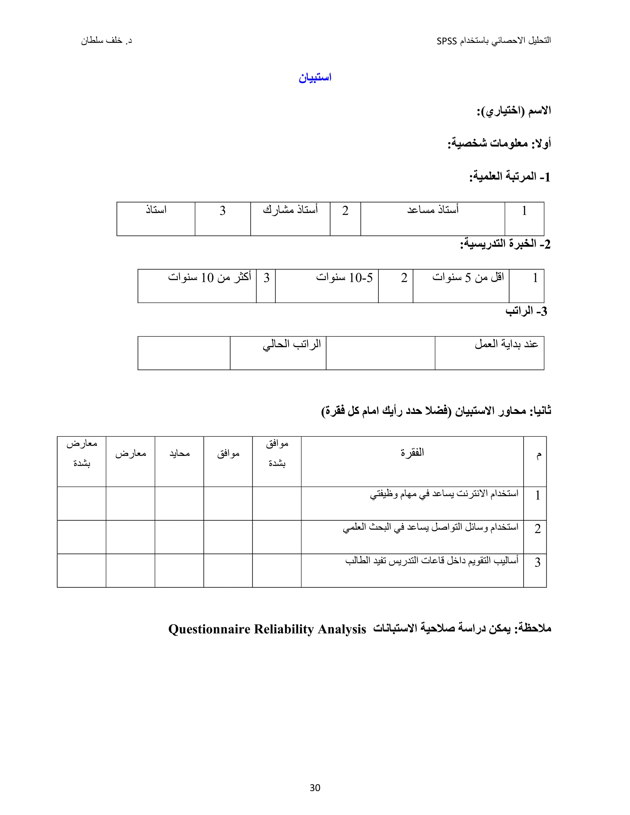 ‫ﺑﺎﺳﺗﺧﺩﺍﻡ‬ ‫ﺍﻻﺣﺻﺎﺋﻲ‬ ‫ﺍﻟﺗﺣﻠﻳﻝ‬
SPSS
‫ﺩ‬
‫ﺳﻠﻁﺎﻥ‬ ‫ﺧﻠﻑ‬ .
30
‫ﺍﺳﺘﺒﻴﺎﻥ‬
:(‫)ﺍﺧﺘﻴﺎﺭﻱ‬ ‫ﺍﻻﺳﻢ‬
:‫ﺷﺨﺼﻴﺔ‬ ‫ﻣﻌﻠﻮﻣﺎﺕ‬ :‫ﺃﻭﻻ‬
1
-
‫ﺍﻟﻤ‬
:‫ﺍﻟﻌﻠﻤﻴﺔ‬ ‫ﺮﺗﺒﺔ‬
1
‫ﻣﺴﺎﻋﺪ‬ ‫ﺃﺳﺘﺎﺫ‬
2
‫ﻣﺸﺎﺭﻙ‬ ‫ﺃﺳﺘﺎﺫ‬
3
‫ﺍﺳﺘﺎﺫ‬
2
-
:‫ﺍﻟﺘﺪﺭﻳﺴﻴﺔ‬ ‫ﺍﻟﺨﺒﺮﺓ‬
1
‫ﻣﻦ‬ ‫ﺍﻗﻞ‬
5
‫ﺳﻨﻮﺍﺕ‬
2
5
-
10
‫ﺳﻨ‬
‫ﻮﺍﺕ‬
3
‫ﻣﻦ‬ ‫ﺃﻛﺜﺮ‬
10
‫ﺳﻨﻮﺍﺕ‬
3
-
‫ﺍﻟﺮﺍﺗﺐ‬
‫ﺍﻟﻌ‬ ‫ﺑﺪﺍﻳﺔ‬ ‫ﻋﻨﺪ‬
‫ﻤﻞ‬
‫ﺍﻟﺤﺎﻟﻲ‬ ‫ﺍﻟﺮﺍﺗﺐ‬
‫ﺍﻻﺳﺘﺒﻴﺎﻥ‬ ‫ﻣﺤﺎﻭﺭ‬ :‫ﺛﺎﻧﻴﺎ‬
‫ﺣﺪﺩ‬ ‫)ﻓﻀﻼ‬
‫ﺭﺃﻳﻚ‬
‫ﻛﻞ‬ ‫ﺍﻣﺎﻡ‬
(‫ﻓﻘﺮﺓ‬
‫ﻣﻌﺎﺭﺽ‬
‫ﺑﺸﺪﺓ‬
‫ﻣﻌﺎﺭﺽ‬ ‫ﻣﺤﺎﻳﺪ‬ ‫ﻣﻮﺍﻓﻖ‬
‫ﻣﻮﺍﻓﻖ‬
‫ﺑﺸﺪﺓ‬
‫ﺍﻟﻔﻘﺮﺓ‬ ‫ﻡ‬
‫ﺍﺳﺘﺨﺪﺍﻡ‬
‫ﻭﻅﻴﻔﺘﻲ‬ ‫ﻣﻬﺎﻡ‬ ‫ﻓﻲ‬ ‫ﻳﺴﺎﻋﺪ‬ ‫ﺍﻻﻧﺘﺮﻧﺖ‬ 1
‫ﻳﺴﺎﻋﺪ‬ ‫ﺍﻟﺘﻮﺍﺻﻞ‬ ‫ﻭﺳﺎﺋﻞ‬ ‫ﺍﺳﺘﺨﺪﺍﻡ‬
‫ﻓﻲ‬
‫ﺍﻟﻌﻠﻤﻲ‬ ‫ﺍﻟﺒﺤﺚ‬ 2
‫ﺍ‬ ‫ﻗﺎﻋﺎﺕ‬ ‫ﺩﺍﺧﻞ‬ ‫ﺍﻟﺘﻘﻮﻳﻢ‬ ‫ﺃﺳﺎﻟﻴﺐ‬
‫ﻟﺘﺪﺭﻳﺲ‬
‫ﺍﻟﻄﺎﻟﺐ‬ ‫ﺗﻔﻴﺪ‬ 3
‫ﺍﻻﺳﺘﺒﺎﻧﺎﺕ‬ ‫ﺻﻼﺣﻴﺔ‬ ‫ﺩﺭﺍﺳﺔ‬ ‫ﻳﻤﻜﻦ‬ :‫ﻣﻼﺣﻈﺔ‬
Questionnaire Reliability Analysis
 