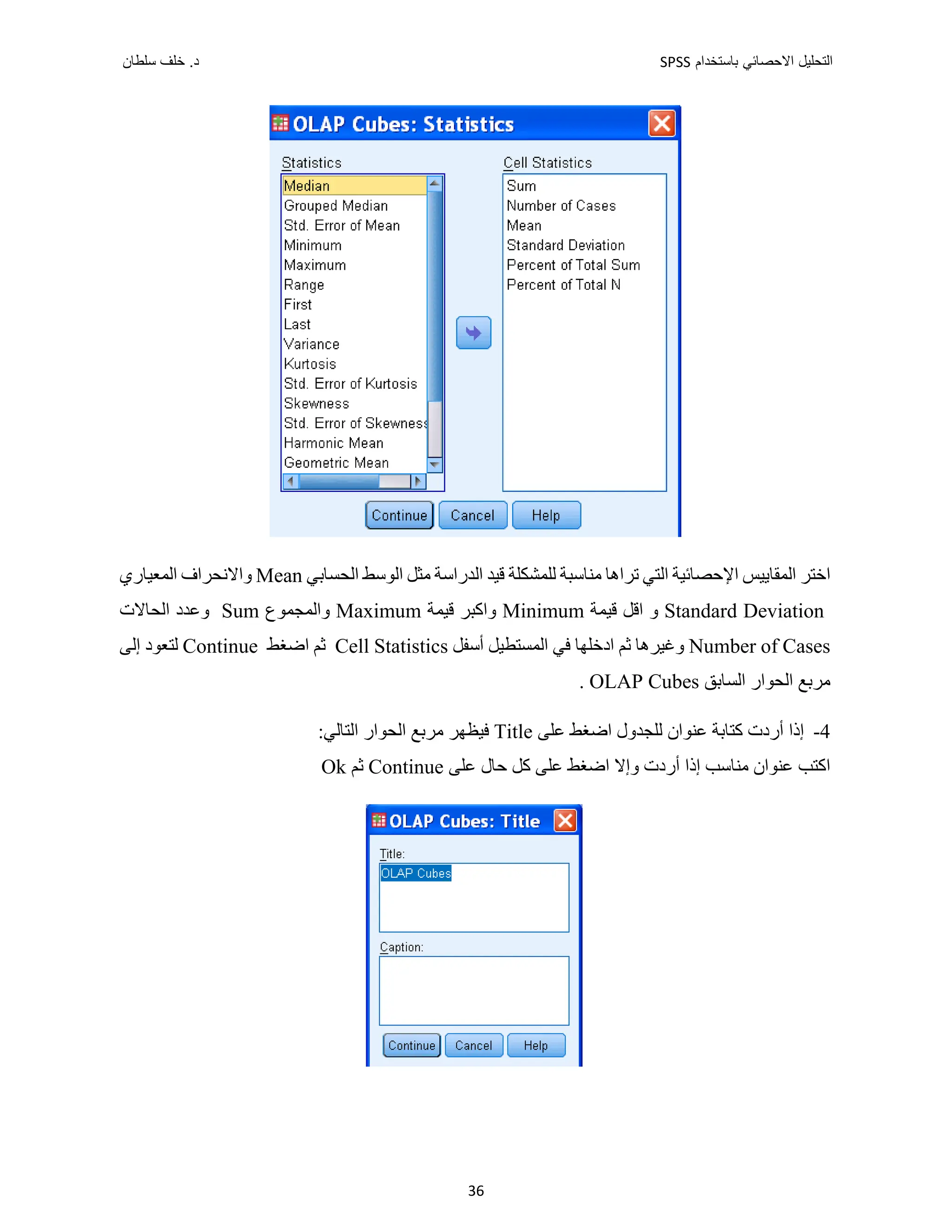 ‫ﺑﺎﺳﺗﺧﺩﺍﻡ‬ ‫ﺍﻻﺣﺻﺎﺋﻲ‬ ‫ﺍﻟﺗﺣﻠﻳﻝ‬
SPSS
‫ﺩ‬
‫ﺳﻠﻁﺎﻥ‬ ‫ﺧﻠﻑ‬ .
36
‫ﺗ‬ ‫ﺍﻟﺘﻲ‬ ‫ﺍﻹﺣﺼﺎﺋﻴﺔ‬ ‫ﺍﻟﻤﻘﺎﻳﻴﺲ‬ ‫ﺍﺧﺘﺮ‬
‫ﺍﻟﺪﺭﺍﺳﺔ‬ ‫ﻗﻴﺪ‬ ‫ﻟﻠﻤﺸﻜﻠﺔ‬ ‫ﻣﻨﺎﺳﺒﺔ‬ ‫ﺮﺍﻫﺎ‬
‫ﺍﻟﺤﺴﺎﺑﻲ‬ ‫ﺍﻟﻮﺳﻂ‬ ‫ﻣﺜﻞ‬
Mean
‫ﺍﻟﻤﻌﻴﺎﺭﻱ‬ ‫ﻭﺍﻻﻧﺤﺮﺍﻑ‬
Standard Deviation
‫ﻗﻴﻤﺔ‬ ‫ﺍﻗﻞ‬ ‫ﻭ‬
Minimum
‫ﻗﻴﻤﺔ‬ ‫ﻭﺍﻛﺒﺮ‬
Maximum
‫ﻭﺍﻟﻤﺠﻤﻮﻉ‬
Sum
‫ﺍﻟﺤﺎﻻﺕ‬ ‫ﻭﻋﺪﺩ‬
Number of Cases
‫ﺃﺳﻔﻞ‬ ‫ﺍﻟﻤﺴﺘﻄﻴﻞ‬ ‫ﻓﻲ‬ ‫ﺍﺩﺧﻠﻬﺎ‬ ‫ﺛﻢ‬ ‫ﻭﻏﻴﺮﻫﺎ‬
Cell Statistics
‫ﺍﺿﻐﻂ‬ ‫ﺛﻢ‬
Continue
‫ﺇﻟﻰ‬ ‫ﻟﺘﻌﻮﺩ‬
‫ﺍﻟﺴﺎﺑﻖ‬ ‫ﺍﻟﺤﻮﺍﺭ‬ ‫ﻣﺮﺑﻊ‬
OLAP Cubes
.
4
-
‫ﻟﻠﺠﺪ‬ ‫ﻋﻨﻮﺍﻥ‬ ‫ﻛﺘﺎﺑﺔ‬ ‫ﺃﺭﺩﺕ‬ ‫ﺇﺫﺍ‬
‫ﻋﻠﻰ‬ ‫ﺍﺿﻐﻂ‬ ‫ﻭﻝ‬
Title
:‫ﺍﻟﺘﺎﻟﻲ‬ ‫ﺍﻟﺤﻮﺍﺭ‬ ‫ﻣﺮﺑﻊ‬ ‫ﻓﻴﻈﻬﺮ‬
‫ﻋﻠﻰ‬ ‫ﺣﺎﻝ‬ ‫ﻛﻞ‬ ‫ﻋﻠﻰ‬ ‫ﺍﺿﻐﻂ‬ ‫ﻭﺇﻻ‬ ‫ﺃﺭﺩﺕ‬ ‫ﺇﺫﺍ‬ ‫ﻣﻨﺎﺳﺐ‬ ‫ﻋﻨﻮﺍﻥ‬ ‫ﺍﻛﺘﺐ‬
Continue
‫ﺛﻢ‬
Ok
 