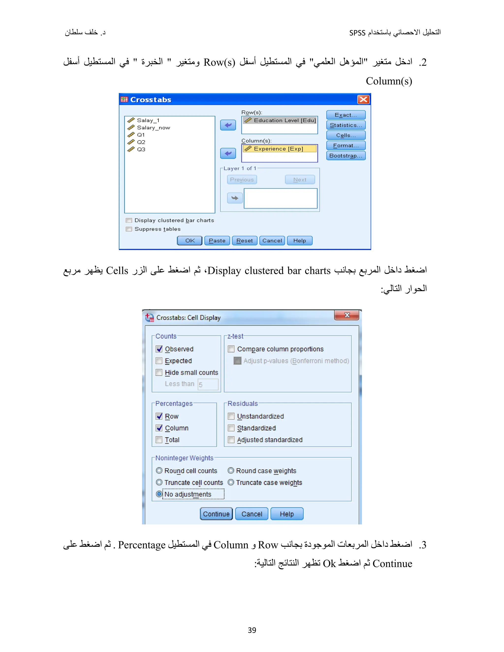 ‫ﺑﺎﺳﺗﺧﺩﺍﻡ‬ ‫ﺍﻻﺣﺻﺎﺋﻲ‬ ‫ﺍﻟﺗﺣﻠﻳﻝ‬
SPSS
‫ﺩ‬
‫ﺳﻠﻁﺎﻥ‬ ‫ﺧﻠﻑ‬ .
39
2
.
‫"ﺍﻟﻤﺆﻫﻞ‬ ‫ﻣﺘﻐﻴﺮ‬ ‫ﺍﺩﺧﻞ‬
"‫ﺍﻟﻌﻠﻤﻲ‬
‫ﺃﺳﻔﻞ‬ ‫ﺍﻟﻤﺴﺘﻄﻴﻞ‬ ‫ﻓﻲ‬
Row(s)
‫ﺃﺳﻔﻞ‬ ‫ﺍﻟﻤﺴﺘﻄﻴﻞ‬ ‫ﻓﻲ‬ " ‫ﺍﻟﺨﺒﺮﺓ‬ " ‫ﻭﻣﺘﻐﻴﺮ‬
Column(s)
‫ﺑﺠﺎﻧﺐ‬ ‫ﺍﻟﻤﺮﺑﻊ‬ ‫ﺩﺍﺧﻞ‬ ‫ﺍﺿﻐﻂ‬
Display clustered bar charts
‫ﺍﻟﺰﺭ‬ ‫ﻋﻠﻰ‬ ‫ﺍﺿﻐﻂ‬ ‫ﺛﻢ‬ ،
Cells
‫ﻣﺮﺑﻊ‬ ‫ﻳﻈﻬﺮ‬
:‫ﺍﻟﺘﺎﻟﻲ‬ ‫ﺍﻟﺤﻮﺍﺭ‬
3
.
‫ﺑﺠﺎﻧﺐ‬ ‫ﺍﻟﻤﻮﺟﻮﺩﺓ‬ ‫ﺍﻟﻤﺮﺑﻌﺎﺕ‬ ‫ﺩﺍﺧﻞ‬ ‫ﺍﺿﻐﻂ‬
Row
‫ﻭ‬
Column
‫ﺍﻟﻤﺴﺘﻄﻴﻞ‬ ‫ﻓﻲ‬
Percentage
‫ﻋﻠﻰ‬ ‫ﺍﺿﻐﻂ‬ ‫ﺛﻢ‬ .
Continue
‫ﺍﺿﻐﻂ‬ ‫ﺛﻢ‬
Ok
:‫ﺍﻟﺘﺎﻟﻴﺔ‬ ‫ﺍﻟﻨﺘﺎﺋﺞ‬ ‫ﺗﻈﻬﺮ‬
 