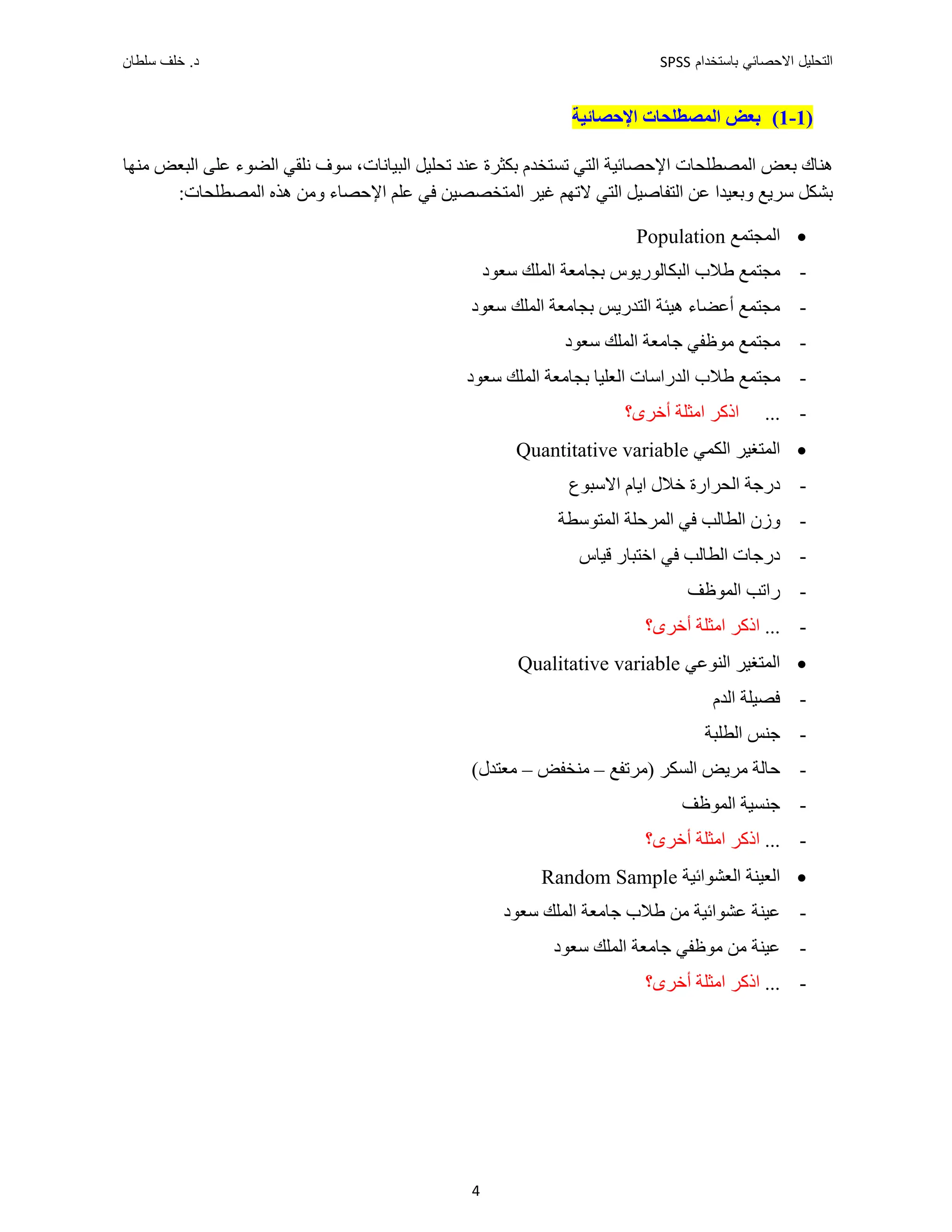 ‫ﺑﺎﺳﺗﺧﺩﺍﻡ‬ ‫ﺍﻻﺣﺻﺎﺋﻲ‬ ‫ﺍﻟﺗﺣﻠﻳﻝ‬
SPSS
‫ﺩ‬
‫ﺳﻠﻁﺎﻥ‬ ‫ﺧﻠﻑ‬ .
4
)
1
-
1
(
‫ﺍﻟ‬ ‫ﺑﻌﺾ‬
‫ﻤﺼﻄﻠﺤﺎﺕ‬
‫ﺍﻹ‬
‫ﺣﺼﺎﺋﻴﺔ‬
‫ﺍﻟﻤﺼﻄﻠﺤﺎ‬ ‫ﺑﻌﺾ‬ ‫ﻫﻨﺎﻙ‬
‫ﺑﻜﺜﺮﺓ‬ ‫ﺗﺴﺘﺨﺪﻡ‬ ‫ﺍﻟﺘﻲ‬ ‫ﺍﻹﺣﺼﺎﺋﻴﺔ‬ ‫ﺕ‬
‫ﻋﻨﺪ‬
‫ﺗﺤﻠﻴﻞ‬
‫ﺍﻟﺒﻴﺎﻧﺎﺕ‬
‫ﺍﻟﻀﻮء‬ ‫ﻧﻠﻘﻲ‬ ‫ﺳﻮﻑ‬ ،
‫ﻋﻠﻰ‬
‫ﻣﻨﻬﺎ‬ ‫ﺍﻟﺒﻌﺾ‬
‫ﺳﺮﻳﻊ‬ ‫ﺑﺸﻜﻞ‬
‫ﻭ‬
‫ﺍﻟﻤﺘﺨﺼ‬ ‫ﻏﻴﺮ‬ ‫ﻻﺗﻬﻢ‬ ‫ﺍﻟﺘﻲ‬ ‫ﺍﻟﺘﻔﺎﺻﻴﻞ‬ ‫ﻋﻦ‬ ‫ﺑﻌﻴﺪﺍ‬
:‫ﺍﻟﻤﺼﻄﻠﺤﺎﺕ‬ ‫ﻫﺬﻩ‬ ‫ﻭﻣﻦ‬ ‫ﺍﻹﺣﺼﺎء‬ ‫ﻋﻠﻢ‬ ‫ﻓﻲ‬ ‫ﺼﻴﻦ‬

‫ﺍﻟﻤﺠﺘﻤﻊ‬
Population
-
‫ﺍﻟﺒﻜﺎﻟﻮﺭﻳﻮﺱ‬ ‫ﻁﻼﺏ‬ ‫ﻣﺠﺘﻤﻊ‬
‫ﺑ‬
‫ﺳﻌﻮﺩ‬ ‫ﺍﻟﻤﻠﻚ‬ ‫ﺠﺎﻣﻌﺔ‬
-
‫ﺳﻌﻮﺩ‬ ‫ﺍﻟﻤﻠﻚ‬ ‫ﺑﺠﺎﻣﻌﺔ‬ ‫ﺍﻟﺘﺪﺭﻳﺲ‬ ‫ﻫﻴﺌﺔ‬ ‫ﺃﻋﻀﺎء‬ ‫ﻣﺠﺘﻤﻊ‬
-
‫ﺳﻌﻮﺩ‬ ‫ﺍﻟﻤﻠﻚ‬ ‫ﺟﺎﻣﻌﺔ‬ ‫ﻣﻮﻅﻔﻲ‬ ‫ﻣﺠﺘﻤﻊ‬
-
‫ﺳﻌﻮﺩ‬ ‫ﺍﻟﻤﻠﻚ‬ ‫ﺑﺠﺎﻣﻌﺔ‬ ‫ﺍﻟﻌﻠﻴﺎ‬ ‫ﺍﻟﺪﺭﺍﺳﺎﺕ‬ ‫ﻁﻼﺏ‬ ‫ﻣﺠﺘﻤﻊ‬
-
...
‫ﺃﺧﺮﻯ؟‬ ‫ﺍﻣﺜﻠﺔ‬ ‫ﺍﺫﻛﺮ‬

‫ﺍﻟﻜﻤﻲ‬ ‫ﺍﻟﻤﺘﻐﻴﺮ‬
Quantitative variable
-
‫ﺩﺭﺟﺔ‬
‫ﺍﻟﺤﺮﺍﺭ‬
‫ﺓ‬
‫ﺍﻻﺳﺒﻮﻉ‬ ‫ﺍﻳﺎﻡ‬ ‫ﺧﻼﻝ‬
-
‫ﺍﻟﻤﺘﻮﺳﻄﺔ‬ ‫ﺍﻟﻤﺮﺣﻠﺔ‬ ‫ﻓﻲ‬ ‫ﺍﻟﻄﺎﻟﺐ‬ ‫ﻭﺯﻥ‬
-
‫ﻗﻴﺎﺱ‬ ‫ﺍﺧﺘﺒﺎﺭ‬ ‫ﻓﻲ‬ ‫ﺍﻟﻄﺎﻟﺐ‬ ‫ﺩﺭﺟﺎﺕ‬
-
‫ﺍﻟﻤﻮﻅﻒ‬ ‫ﺭﺍﺗﺐ‬
-
...
‫ﺃﺧﺮﻯ؟‬ ‫ﺍﻣﺜﻠﺔ‬ ‫ﺍﺫﻛﺮ‬

‫ﺍﻟﻨﻮﻋﻲ‬ ‫ﺍﻟﻤﺘﻐﻴﺮ‬
Qualitative variable
-
‫ﺍﻟﺪﻡ‬ ‫ﻓﺼﻴﻠﺔ‬
-
‫ﺍﻟﻄﻠﺒﺔ‬ ‫ﺟﻨﺲ‬
-
‫ﺍﻟﺴﻜﺮ‬ ‫ﻣﺮﻳﺾ‬ ‫ﺣﺎﻟﺔ‬
‫)ﻣﺮﺗﻔﻊ‬
–
‫ﻣﻨﺨﻔﺾ‬
–
(‫ﻣﻌﺘﺪﻝ‬
-
‫ﺍﻟﻤﻮﻅﻒ‬ ‫ﺟﻨﺴﻴﺔ‬
-
.
..
‫ﺃﺧﺮﻯ؟‬ ‫ﺍﻣﺜﻠﺔ‬ ‫ﺍﺫﻛﺮ‬

‫ﺍﻟﻌﺸﻮﺍﺋﻴﺔ‬ ‫ﺍﻟﻌﻴﻨﺔ‬
Random Sample
-
‫ﺳﻌﻮﺩ‬ ‫ﺍﻟﻤﻠﻚ‬ ‫ﺟﺎﻣﻌﺔ‬ ‫ﻁﻼﺏ‬ ‫ﻣﻦ‬ ‫ﻋﺸﻮﺍﺋﻴﺔ‬ ‫ﻋﻴﻨﺔ‬
-
‫ﺳﻌﻮﺩ‬ ‫ﺍﻟﻤﻠﻚ‬ ‫ﺟﺎﻣﻌﺔ‬ ‫ﻣﻮﻅﻔﻲ‬ ‫ﻣﻦ‬ ‫ﻋﻴﻨﺔ‬
-
...
‫ﺃﺧﺮﻯ؟‬ ‫ﺍﻣﺜﻠﺔ‬ ‫ﺍﺫﻛﺮ‬
 