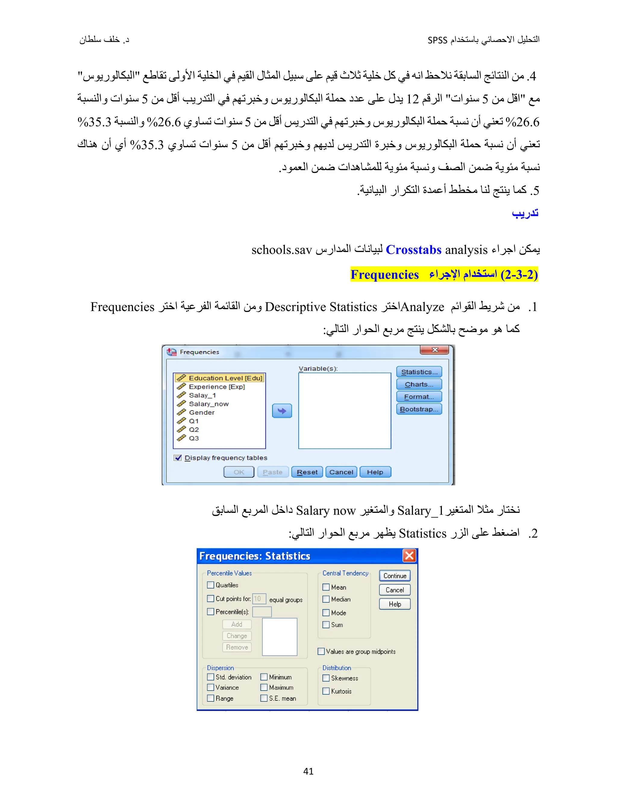 ‫ﺑﺎﺳﺗﺧﺩﺍﻡ‬ ‫ﺍﻻﺣﺻﺎﺋﻲ‬ ‫ﺍﻟﺗﺣﻠﻳﻝ‬
SPSS
‫ﺩ‬
‫ﺳﻠﻁﺎﻥ‬ ‫ﺧﻠﻑ‬ .
41
4
‫ﻧﻼﺣﻆ‬ ‫ﺍﻟﺴﺎﺑﻘﺔ‬ ‫ﺍﻟﻨﺘﺎﺋﺞ‬ ‫ﻣﻦ‬ .
‫ﺍﻧﻪ‬
"‫"ﺍﻟﺒﻜﺎﻟﻮﺭﻳﻮﺱ‬ ‫ﺗﻘﺎﻁﻊ‬ ‫ﺍﻷﻭﻟﻰ‬ ‫ﺍﻟﺨﻠﻴﺔ‬ ‫ﻓﻲ‬ ‫ﺍﻟﻘﻴﻢ‬ ‫ﺍﻟﻤﺜﺎﻝ‬ ‫ﺳﺒﻴﻞ‬ ‫ﻋﻠﻰ‬ ‫ﻗﻴﻢ‬ ‫ﺛﻼﺙ‬ ‫ﺧﻠﻴﺔ‬ ‫ﻛﻞ‬ ‫ﻓﻲ‬
‫ﻣﻦ‬ ‫"ﺍﻗﻞ‬ ‫ﻣﻊ‬
5
‫ﺳﻨﻮﺍﺕ‬
"
‫ﺍﻟﺮﻗﻢ‬
12
‫ﻋﻠﻰ‬ ‫ﻳﺪﻝ‬
‫ﻋﺪﺩ‬
‫ﻣﻦ‬ ‫ﺃﻗﻞ‬ ‫ﺍﻟﺘﺪﺭﻳﺐ‬ ‫ﻓﻲ‬ ‫ﻭﺧﺒﺮﺗﻬﻢ‬ ‫ﺍﻟﺒﻜﺎﻟﻮﺭﻳﻮﺱ‬ ‫ﺣﻤﻠﺔ‬
5
‫ﻭﺍﻟﻨﺴﺒﺔ‬ ‫ﺳﻨﻮﺍﺕ‬
26.6
‫ﻭﺧﺒﺮﺗﻬ‬ ‫ﺍﻟﺒﻜﺎﻟﻮﺭﻳﻮﺱ‬ ‫ﺣﻤﻠﺔ‬ ‫ﻧﺴﺒﺔ‬ ‫ﺃﻥ‬ ‫ﺗﻌﻨﻲ‬ %
‫ﻣﻦ‬ ‫ﺃﻗﻞ‬ ‫ﺍﻟﺘﺪﺭﻳﺲ‬ ‫ﻓﻲ‬ ‫ﻢ‬
5
‫ﺗﺴﺎﻭﻱ‬ ‫ﺳﻨﻮﺍﺕ‬
26.6
‫ﻭﺍﻟﻨﺴﺒﺔ‬ %
35.3
%
‫ﻣﻦ‬ ‫ﺃﻗﻞ‬ ‫ﻭﺧﺒﺮﺗﻬﻢ‬ ‫ﻟﺪﻳﻬﻢ‬ ‫ﺍﻟﺘﺪﺭﻳﺲ‬ ‫ﻭﺧﺒﺮﺓ‬ ‫ﺍﻟﺒﻜﺎﻟﻮﺭﻳﻮﺱ‬ ‫ﺣﻤﻠﺔ‬ ‫ﻧﺴﺒﺔ‬ ‫ﺃﻥ‬ ‫ﺗﻌﻨﻲ‬
5
‫ﺗﺴﺎﻭﻱ‬ ‫ﺳﻨﻮﺍﺕ‬
35.3
‫ﻫﻨﺎﻙ‬ ‫ﺃﻥ‬ ‫ﺃﻱ‬ %
.‫ﺍﻟﻌﻤﻮﺩ‬ ‫ﺿﻤﻦ‬ ‫ﻟﻠﻤﺸﺎﻫﺪﺍﺕ‬ ‫ﻣﺌﻮﻳﺔ‬ ‫ﻭﻧﺴﺒﺔ‬ ‫ﺍﻟﺼﻒ‬ ‫ﺿﻤﻦ‬ ‫ﻣﺌﻮﻳﺔ‬ ‫ﻧﺴﺒﺔ‬
5
‫ﻟﻨﺎ‬ ‫ﻳﻨﺘﺞ‬ ‫ﻛﻤﺎ‬ .
‫ﻣﺨ‬
‫ﺃﻋﻤﺪﺓ‬ ‫ﻄﻂ‬
‫ﺍﻟﺘﻜﺮﺍﺭ‬
‫ﺍﻟﺒﻴﺎﻧﻴ‬
‫ﺔ‬
.
‫ﺗﺪﺭﻳﺐ‬
‫ﻳ‬
‫ﺍﺟﺮﺍء‬ ‫ﻤﻜﻦ‬
Crosstabs analysis
‫ﺍﻟﻤﺪﺍﺭﺱ‬ ‫ﻟﺒﻴﺎﻧﺎﺕ‬
schools.sav
)
2
-
3
-
2
‫ﺍﻹﺟﺮﺍء‬ ‫ﺍﺳﺘﺨﺪﺍﻡ‬ (
Frequencies
1
.
‫ﺍﻟﻘﻮﺍﺋﻢ‬ ‫ﺷﺮﻳﻂ‬ ‫ﻣﻦ‬
Analyze
‫ﺍﺧﺘﺮ‬
Descriptive Statistics
‫ﺍﺧﺘﺮ‬ ‫ﺍﻟﻔﺮﻋﻴﺔ‬ ‫ﺍﻟﻘﺎﺋﻤﺔ‬ ‫ﻭﻣﻦ‬
Frequencies
:‫ﺍﻟﺘﺎﻟﻲ‬ ‫ﺍﻟﺤﻮﺍﺭ‬ ‫ﻣﺮﺑﻊ‬ ‫ﻳﻨﺘﺞ‬ ‫ﺑﺎﻟﺸﻜﻞ‬ ‫ﻣﻮﺿﺢ‬ ‫ﻫﻮ‬ ‫ﻛﻤﺎ‬
‫ﺍﻟﻤﺘﻐﻴﺮ‬ ‫ﻣﺜﻼ‬ ‫ﻧﺨﺘﺎﺭ‬
Salary_1
‫ﻭﺍﻟﻤﺘﻐﻴﺮ‬
Salary now
‫ﺍﻟﺴﺎﺑﻖ‬ ‫ﺍﻟﻤﺮﺑﻊ‬ ‫ﺩﺍﺧﻞ‬
2
.
‫ﺍﻟﺰﺭ‬ ‫ﻋﻠﻰ‬ ‫ﺍﺿﻐﻂ‬
Statistics
:‫ﺍﻟﺘﺎﻟﻲ‬ ‫ﺍﻟﺤﻮﺍﺭ‬ ‫ﻣﺮﺑﻊ‬ ‫ﻳﻈﻬﺮ‬
 