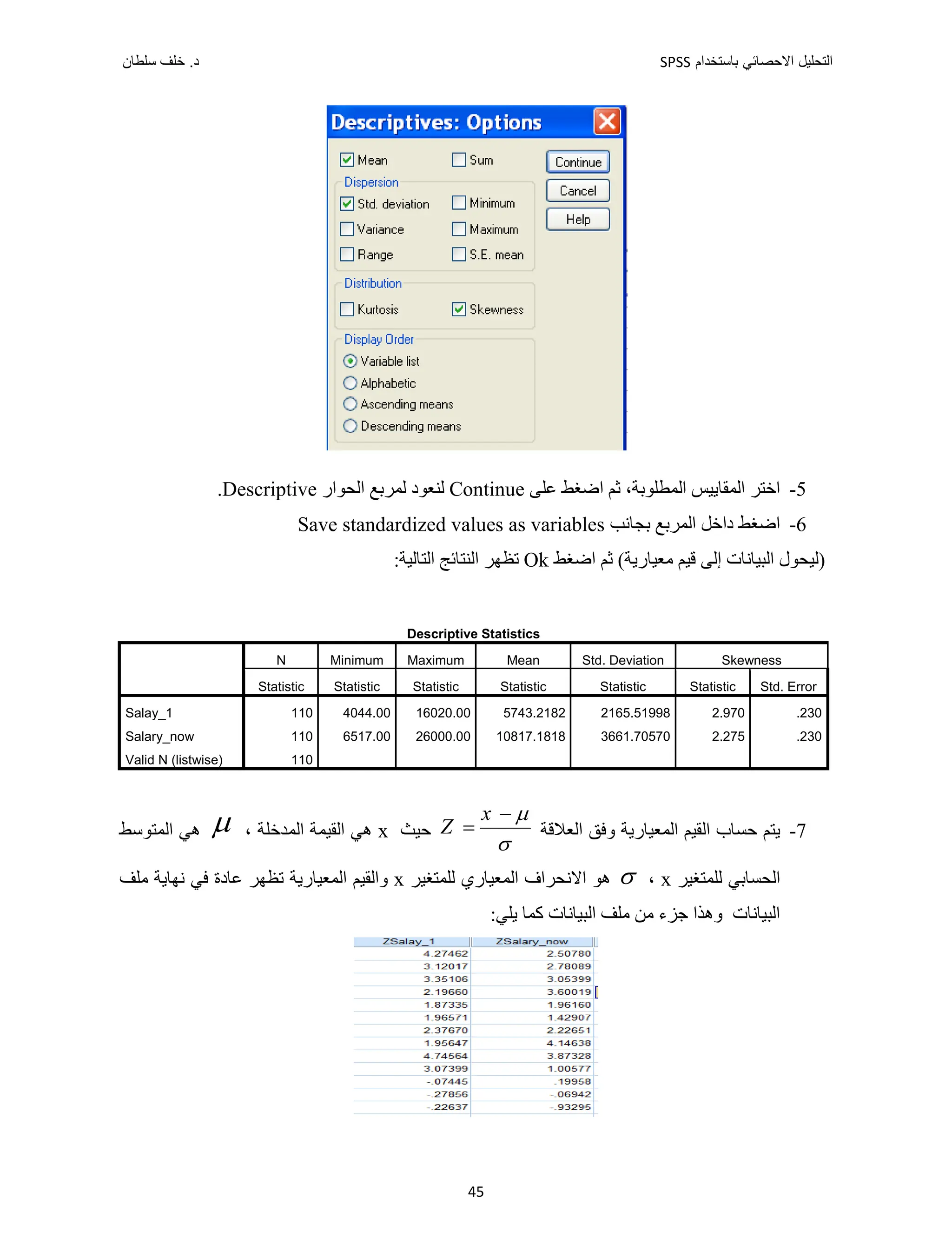‫ﺑﺎﺳﺗﺧﺩﺍﻡ‬ ‫ﺍﻻﺣﺻﺎﺋﻲ‬ ‫ﺍﻟﺗﺣﻠﻳﻝ‬
SPSS
‫ﺩ‬
‫ﺳﻠﻁﺎﻥ‬ ‫ﺧﻠﻑ‬ .
45
5
-
‫ﺍﻟﻤﻘﺎﻳﻴﺲ‬ ‫ﺍﺧﺘﺮ‬
،‫ﺍﻟﻤﻄﻠﻮﺑﺔ‬
‫ﻋﻠﻰ‬ ‫ﺍﺿﻐﻂ‬ ‫ﺛﻢ‬
Continue
‫ﺍﻟﺤﻮﺍﺭ‬ ‫ﻟﻤﺮﺑﻊ‬ ‫ﻟﻨﻌﻮﺩ‬
Descriptive
.
6
-
‫ﺑﺠﺎﻧﺐ‬ ‫ﺍﻟﻤﺮﺑﻊ‬ ‫ﺩﺍﺧﻞ‬ ‫ﺍﺿﻐﻂ‬
Save standardized values as variables
‫)ﻟﻴﺤﻮﻝ‬
‫ﺇﻟﻰ‬ ‫ﺍﻟﺒﻴﺎﻧﺎﺕ‬
‫ﺍﺿﻐﻂ‬ ‫ﺛﻢ‬ (‫ﻣﻌﻴﺎﺭﻳﺔ‬ ‫ﻗﻴﻢ‬
Ok
:‫ﺍﻟﺘﺎﻟﻴﺔ‬ ‫ﺍﻟﻨﺘﺎﺋﺞ‬ ‫ﺗﻈﻬﺮ‬
Descriptive Statistics
N Minimum Maximum Mean Std. Deviation Skewness
Statistic Statistic Statistic Statistic Statistic Statistic Std. Error
Salay_1 110 4044.00 16020.00 5743.2182 2165.51998 2.970 .230
Salary_now 110 6517.00 26000.00 10817.1818 3661.70570 2.275 .230
Valid N (listwise) 110
7
-
‫ﺍﻟﻌﻼﻗﺔ‬ ‫ﻭﻓﻖ‬ ‫ﺍﻟﻤﻌﻴﺎﺭﻳﺔ‬ ‫ﺍﻟﻘﻴﻢ‬ ‫ﺣﺴﺎﺏ‬ ‫ﻳﺘﻢ‬
x
Z




‫ﺣﻴﺚ‬
x
، ‫ﺍﻟﻤﺪﺧﻠﺔ‬ ‫ﺍﻟﻘﻴﻤﺔ‬ ‫ﻫﻲ‬

‫ﺍﻟﻤﺘﻮﺳﻂ‬ ‫ﻫﻲ‬
‫ﻟﻠﻤﺘﻐﻴﺮ‬ ‫ﺍﻟﺤﺴﺎﺑﻲ‬
x
،

‫ﻟﻠﻤﺘﻐﻴﺮ‬ ‫ﺍﻟﻤﻌﻴﺎﺭﻱ‬ ‫ﺍﻻﻧﺤﺮﺍﻑ‬ ‫ﻫﻮ‬
x
‫ﻣﻠﻒ‬ ‫ﻧﻬﺎﻳﺔ‬ ‫ﻓﻲ‬ ‫ﻋﺎﺩﺓ‬ ‫ﺗﻈﻬﺮ‬ ‫ﺍﻟﻤﻌﻴﺎﺭﻳﺔ‬ ‫ﻭﺍﻟﻘﻴﻢ‬
:‫ﻳﻠﻲ‬ ‫ﻛﻤﺎ‬ ‫ﺍﻟﺒﻴﺎﻧﺎﺕ‬ ‫ﻣﻠﻒ‬ ‫ﻣﻦ‬ ‫ﺟﺰء‬ ‫ﻭﻫﺬﺍ‬ ‫ﺍﻟﺒﻴﺎﻧﺎﺕ‬
 